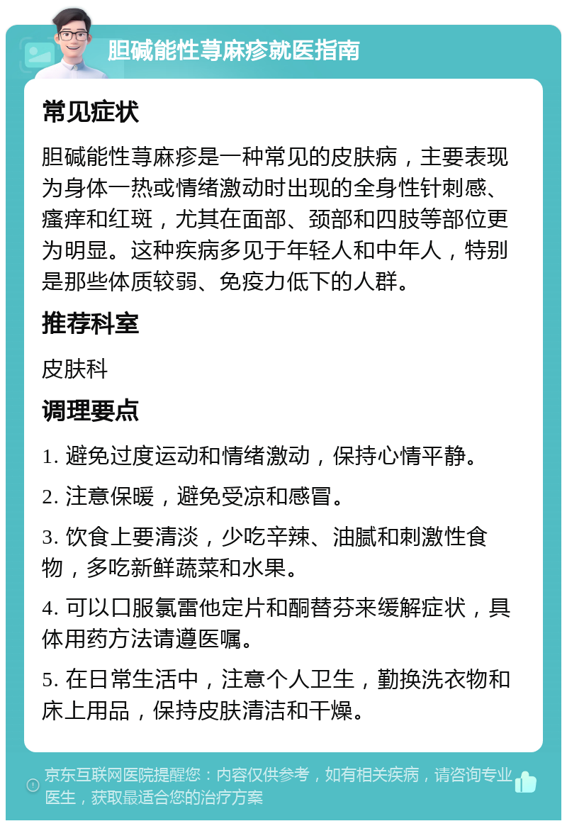 胆碱能性荨麻疹就医指南 常见症状 胆碱能性荨麻疹是一种常见的皮肤病，主要表现为身体一热或情绪激动时出现的全身性针刺感、瘙痒和红斑，尤其在面部、颈部和四肢等部位更为明显。这种疾病多见于年轻人和中年人，特别是那些体质较弱、免疫力低下的人群。 推荐科室 皮肤科 调理要点 1. 避免过度运动和情绪激动，保持心情平静。 2. 注意保暖，避免受凉和感冒。 3. 饮食上要清淡，少吃辛辣、油腻和刺激性食物，多吃新鲜蔬菜和水果。 4. 可以口服氯雷他定片和酮替芬来缓解症状，具体用药方法请遵医嘱。 5. 在日常生活中，注意个人卫生，勤换洗衣物和床上用品，保持皮肤清洁和干燥。