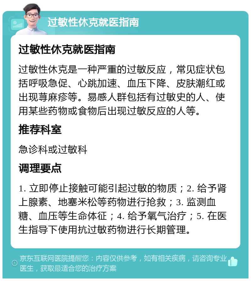 过敏性休克就医指南 过敏性休克就医指南 过敏性休克是一种严重的过敏反应，常见症状包括呼吸急促、心跳加速、血压下降、皮肤潮红或出现荨麻疹等。易感人群包括有过敏史的人、使用某些药物或食物后出现过敏反应的人等。 推荐科室 急诊科或过敏科 调理要点 1. 立即停止接触可能引起过敏的物质；2. 给予肾上腺素、地塞米松等药物进行抢救；3. 监测血糖、血压等生命体征；4. 给予氧气治疗；5. 在医生指导下使用抗过敏药物进行长期管理。