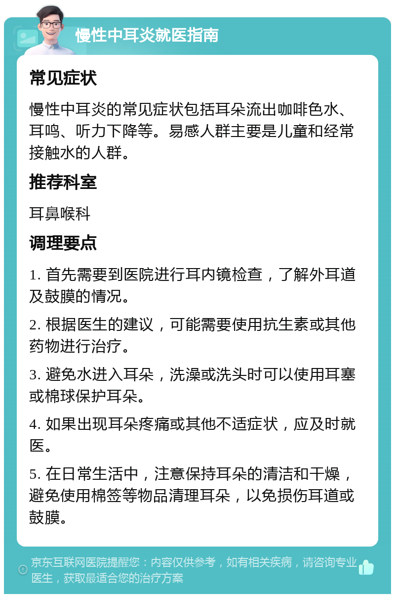 慢性中耳炎就医指南 常见症状 慢性中耳炎的常见症状包括耳朵流出咖啡色水、耳鸣、听力下降等。易感人群主要是儿童和经常接触水的人群。 推荐科室 耳鼻喉科 调理要点 1. 首先需要到医院进行耳内镜检查，了解外耳道及鼓膜的情况。 2. 根据医生的建议，可能需要使用抗生素或其他药物进行治疗。 3. 避免水进入耳朵，洗澡或洗头时可以使用耳塞或棉球保护耳朵。 4. 如果出现耳朵疼痛或其他不适症状，应及时就医。 5. 在日常生活中，注意保持耳朵的清洁和干燥，避免使用棉签等物品清理耳朵，以免损伤耳道或鼓膜。