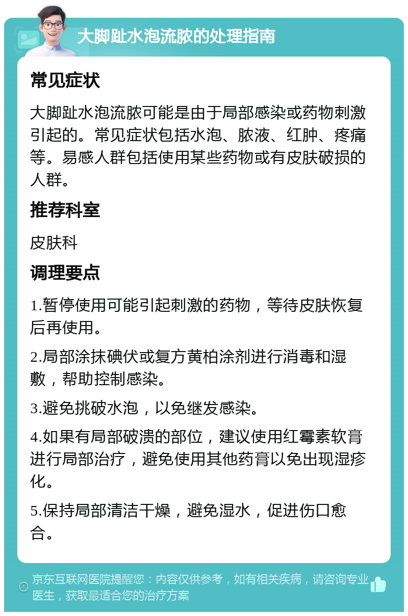 大脚趾水泡流脓的处理指南 常见症状 大脚趾水泡流脓可能是由于局部感染或药物刺激引起的。常见症状包括水泡、脓液、红肿、疼痛等。易感人群包括使用某些药物或有皮肤破损的人群。 推荐科室 皮肤科 调理要点 1.暂停使用可能引起刺激的药物，等待皮肤恢复后再使用。 2.局部涂抹碘伏或复方黄柏涂剂进行消毒和湿敷，帮助控制感染。 3.避免挑破水泡，以免继发感染。 4.如果有局部破溃的部位，建议使用红霉素软膏进行局部治疗，避免使用其他药膏以免出现湿疹化。 5.保持局部清洁干燥，避免湿水，促进伤口愈合。