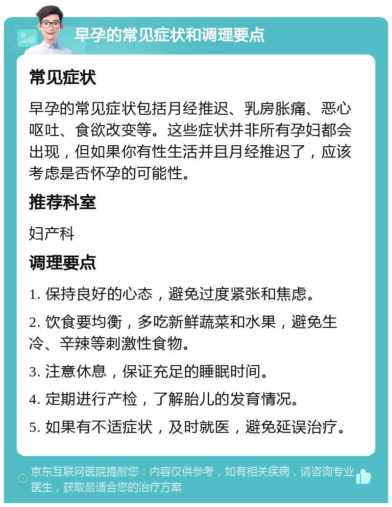 早孕的常见症状和调理要点 常见症状 早孕的常见症状包括月经推迟、乳房胀痛、恶心呕吐、食欲改变等。这些症状并非所有孕妇都会出现，但如果你有性生活并且月经推迟了，应该考虑是否怀孕的可能性。 推荐科室 妇产科 调理要点 1. 保持良好的心态，避免过度紧张和焦虑。 2. 饮食要均衡，多吃新鲜蔬菜和水果，避免生冷、辛辣等刺激性食物。 3. 注意休息，保证充足的睡眠时间。 4. 定期进行产检，了解胎儿的发育情况。 5. 如果有不适症状，及时就医，避免延误治疗。