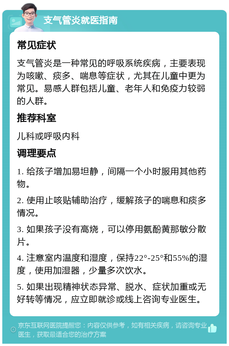 支气管炎就医指南 常见症状 支气管炎是一种常见的呼吸系统疾病，主要表现为咳嗽、痰多、喘息等症状，尤其在儿童中更为常见。易感人群包括儿童、老年人和免疫力较弱的人群。 推荐科室 儿科或呼吸内科 调理要点 1. 给孩子增加易坦静，间隔一个小时服用其他药物。 2. 使用止咳贴辅助治疗，缓解孩子的喘息和痰多情况。 3. 如果孩子没有高烧，可以停用氨酚黄那敏分散片。 4. 注意室内温度和湿度，保持22°-25°和55%的湿度，使用加湿器，少量多次饮水。 5. 如果出现精神状态异常、脱水、症状加重或无好转等情况，应立即就诊或线上咨询专业医生。