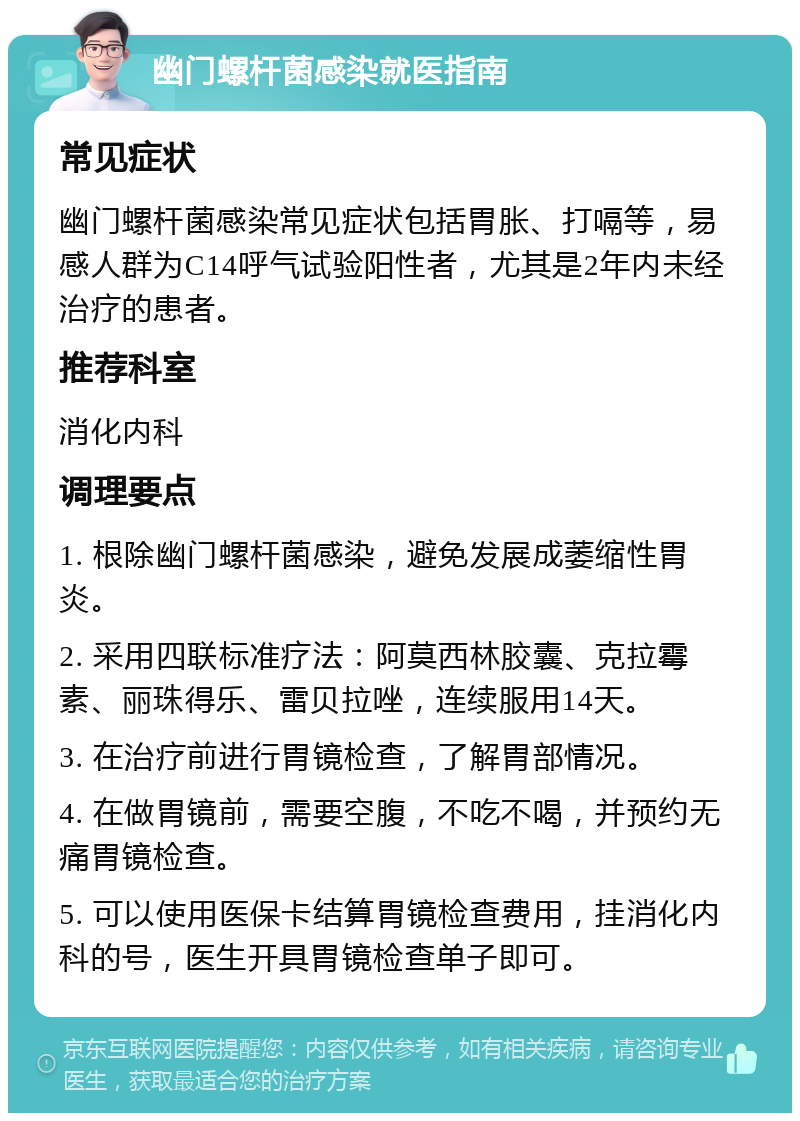 幽门螺杆菌感染就医指南 常见症状 幽门螺杆菌感染常见症状包括胃胀、打嗝等，易感人群为C14呼气试验阳性者，尤其是2年内未经治疗的患者。 推荐科室 消化内科 调理要点 1. 根除幽门螺杆菌感染，避免发展成萎缩性胃炎。 2. 采用四联标准疗法：阿莫西林胶囊、克拉霉素、丽珠得乐、雷贝拉唑，连续服用14天。 3. 在治疗前进行胃镜检查，了解胃部情况。 4. 在做胃镜前，需要空腹，不吃不喝，并预约无痛胃镜检查。 5. 可以使用医保卡结算胃镜检查费用，挂消化内科的号，医生开具胃镜检查单子即可。