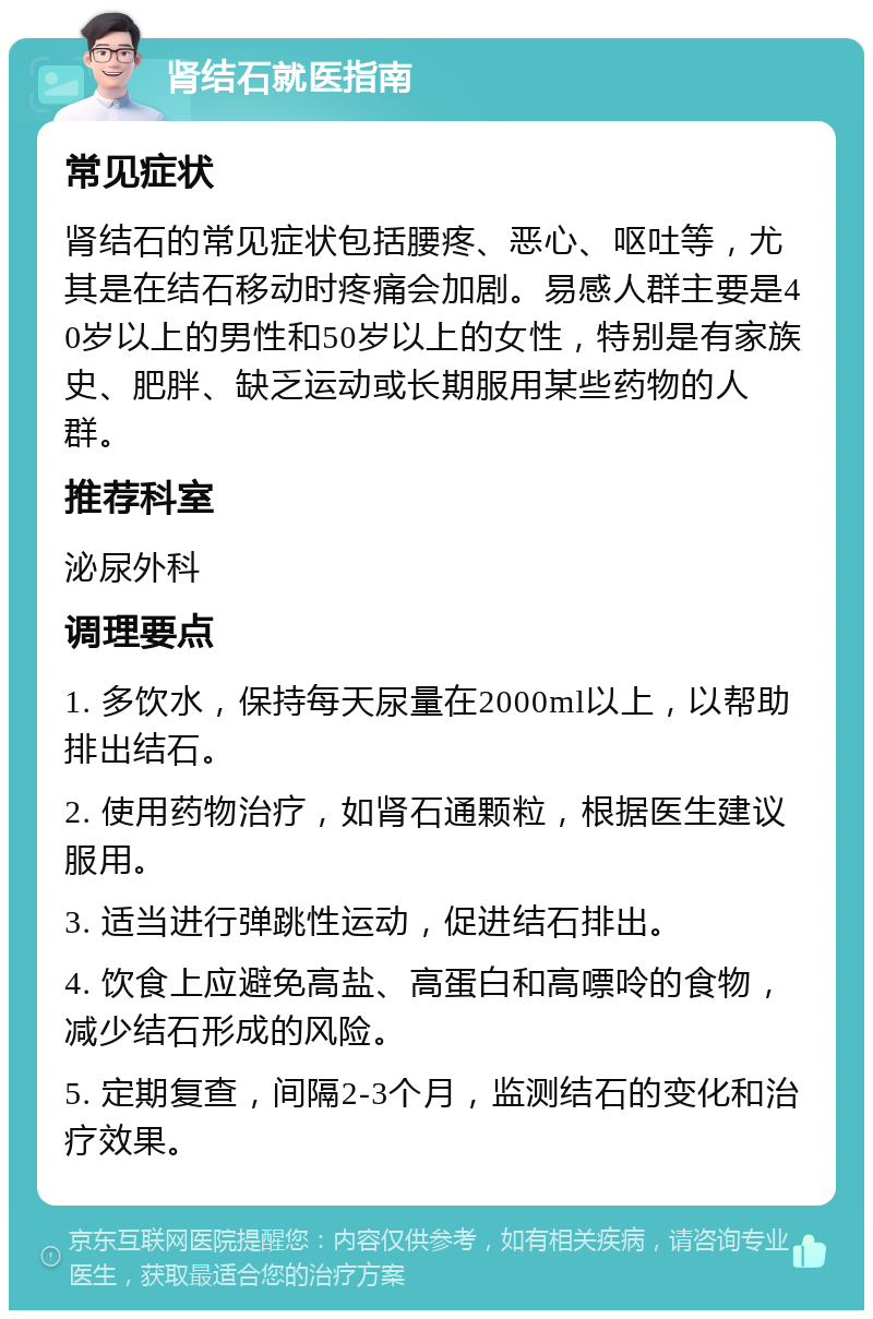 肾结石就医指南 常见症状 肾结石的常见症状包括腰疼、恶心、呕吐等，尤其是在结石移动时疼痛会加剧。易感人群主要是40岁以上的男性和50岁以上的女性，特别是有家族史、肥胖、缺乏运动或长期服用某些药物的人群。 推荐科室 泌尿外科 调理要点 1. 多饮水，保持每天尿量在2000ml以上，以帮助排出结石。 2. 使用药物治疗，如肾石通颗粒，根据医生建议服用。 3. 适当进行弹跳性运动，促进结石排出。 4. 饮食上应避免高盐、高蛋白和高嘌呤的食物，减少结石形成的风险。 5. 定期复查，间隔2-3个月，监测结石的变化和治疗效果。