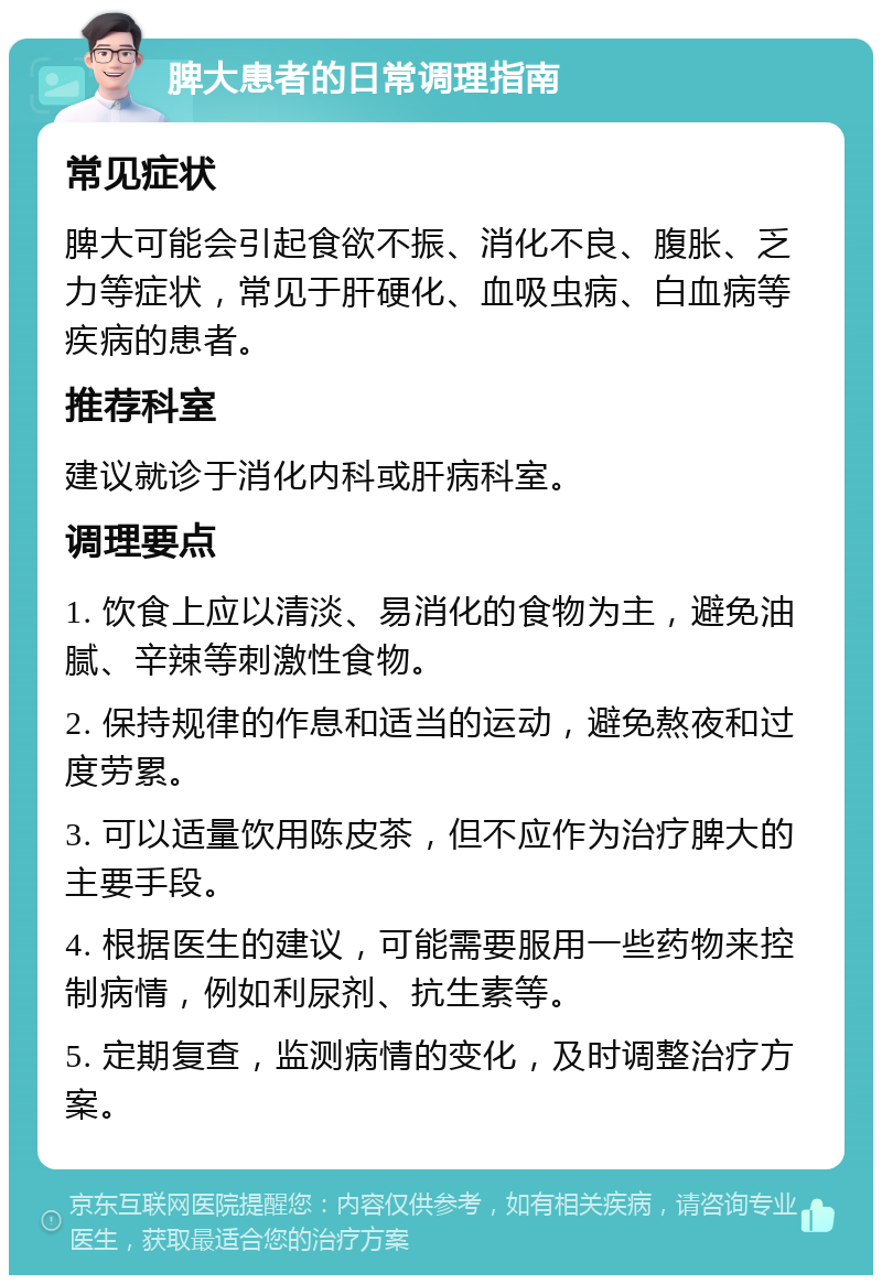 脾大患者的日常调理指南 常见症状 脾大可能会引起食欲不振、消化不良、腹胀、乏力等症状，常见于肝硬化、血吸虫病、白血病等疾病的患者。 推荐科室 建议就诊于消化内科或肝病科室。 调理要点 1. 饮食上应以清淡、易消化的食物为主，避免油腻、辛辣等刺激性食物。 2. 保持规律的作息和适当的运动，避免熬夜和过度劳累。 3. 可以适量饮用陈皮茶，但不应作为治疗脾大的主要手段。 4. 根据医生的建议，可能需要服用一些药物来控制病情，例如利尿剂、抗生素等。 5. 定期复查，监测病情的变化，及时调整治疗方案。