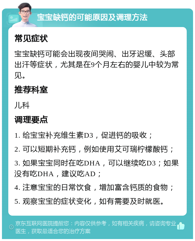 宝宝缺钙的可能原因及调理方法 常见症状 宝宝缺钙可能会出现夜间哭闹、出牙迟缓、头部出汗等症状，尤其是在9个月左右的婴儿中较为常见。 推荐科室 儿科 调理要点 1. 给宝宝补充维生素D3，促进钙的吸收； 2. 可以短期补充钙，例如使用艾可瑞柠檬酸钙； 3. 如果宝宝同时在吃DHA，可以继续吃D3；如果没有吃DHA，建议吃AD； 4. 注意宝宝的日常饮食，增加富含钙质的食物； 5. 观察宝宝的症状变化，如有需要及时就医。