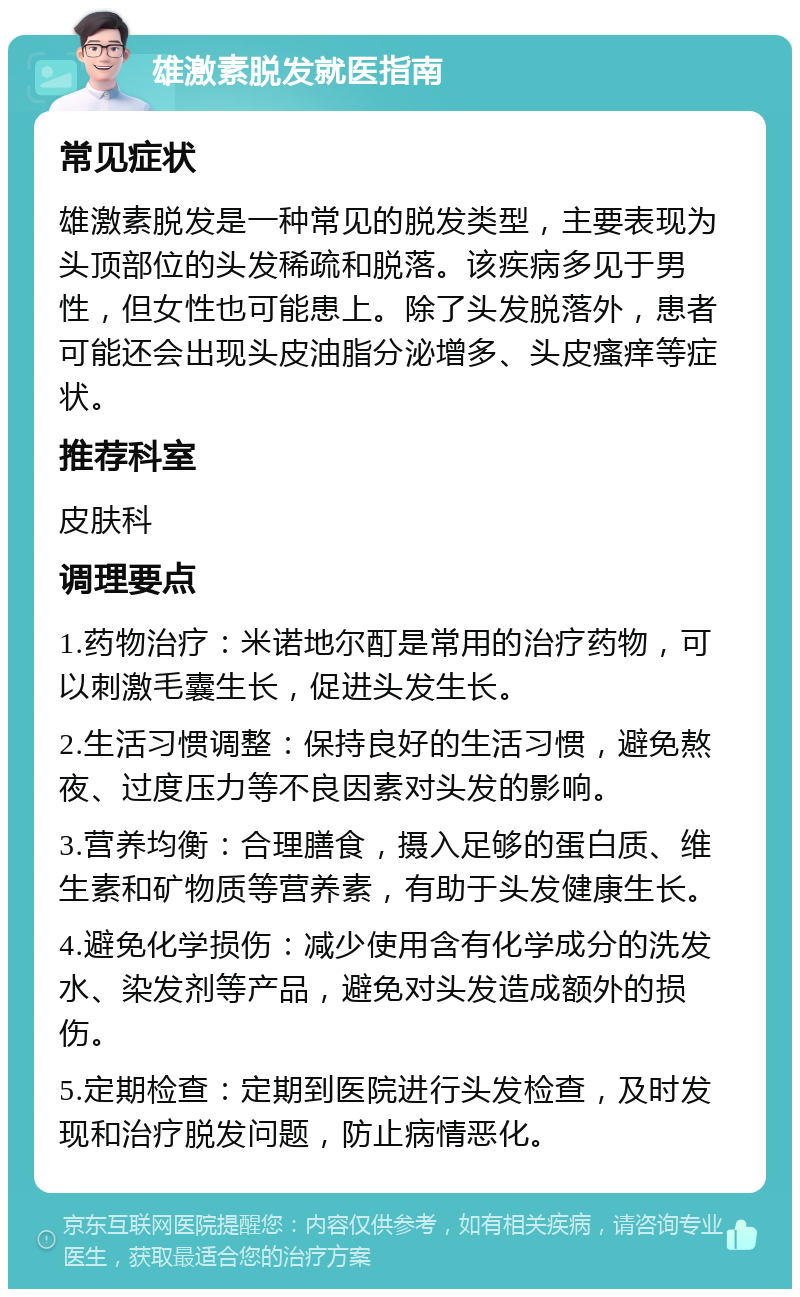 雄激素脱发就医指南 常见症状 雄激素脱发是一种常见的脱发类型，主要表现为头顶部位的头发稀疏和脱落。该疾病多见于男性，但女性也可能患上。除了头发脱落外，患者可能还会出现头皮油脂分泌增多、头皮瘙痒等症状。 推荐科室 皮肤科 调理要点 1.药物治疗：米诺地尔酊是常用的治疗药物，可以刺激毛囊生长，促进头发生长。 2.生活习惯调整：保持良好的生活习惯，避免熬夜、过度压力等不良因素对头发的影响。 3.营养均衡：合理膳食，摄入足够的蛋白质、维生素和矿物质等营养素，有助于头发健康生长。 4.避免化学损伤：减少使用含有化学成分的洗发水、染发剂等产品，避免对头发造成额外的损伤。 5.定期检查：定期到医院进行头发检查，及时发现和治疗脱发问题，防止病情恶化。