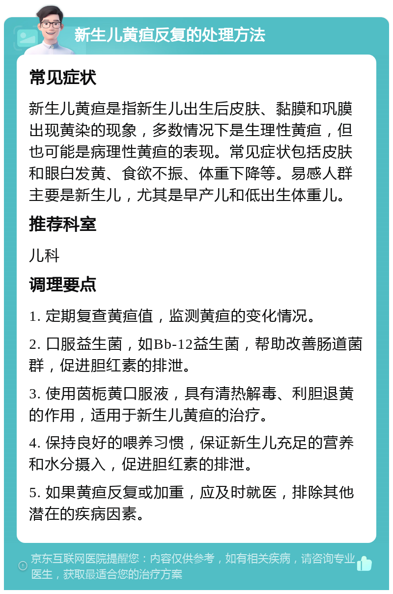 新生儿黄疸反复的处理方法 常见症状 新生儿黄疸是指新生儿出生后皮肤、黏膜和巩膜出现黄染的现象，多数情况下是生理性黄疸，但也可能是病理性黄疸的表现。常见症状包括皮肤和眼白发黄、食欲不振、体重下降等。易感人群主要是新生儿，尤其是早产儿和低出生体重儿。 推荐科室 儿科 调理要点 1. 定期复查黄疸值，监测黄疸的变化情况。 2. 口服益生菌，如Bb-12益生菌，帮助改善肠道菌群，促进胆红素的排泄。 3. 使用茵栀黄口服液，具有清热解毒、利胆退黄的作用，适用于新生儿黄疸的治疗。 4. 保持良好的喂养习惯，保证新生儿充足的营养和水分摄入，促进胆红素的排泄。 5. 如果黄疸反复或加重，应及时就医，排除其他潜在的疾病因素。