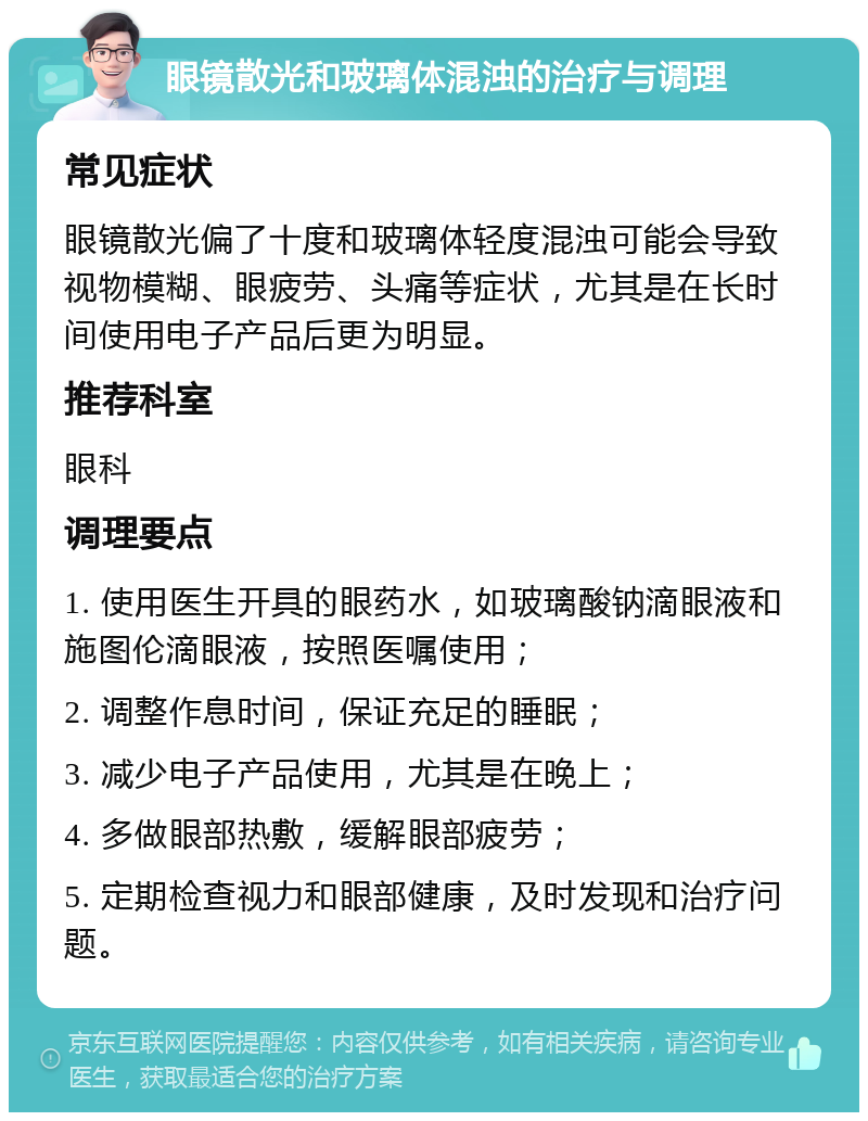 眼镜散光和玻璃体混浊的治疗与调理 常见症状 眼镜散光偏了十度和玻璃体轻度混浊可能会导致视物模糊、眼疲劳、头痛等症状，尤其是在长时间使用电子产品后更为明显。 推荐科室 眼科 调理要点 1. 使用医生开具的眼药水，如玻璃酸钠滴眼液和施图伦滴眼液，按照医嘱使用； 2. 调整作息时间，保证充足的睡眠； 3. 减少电子产品使用，尤其是在晚上； 4. 多做眼部热敷，缓解眼部疲劳； 5. 定期检查视力和眼部健康，及时发现和治疗问题。