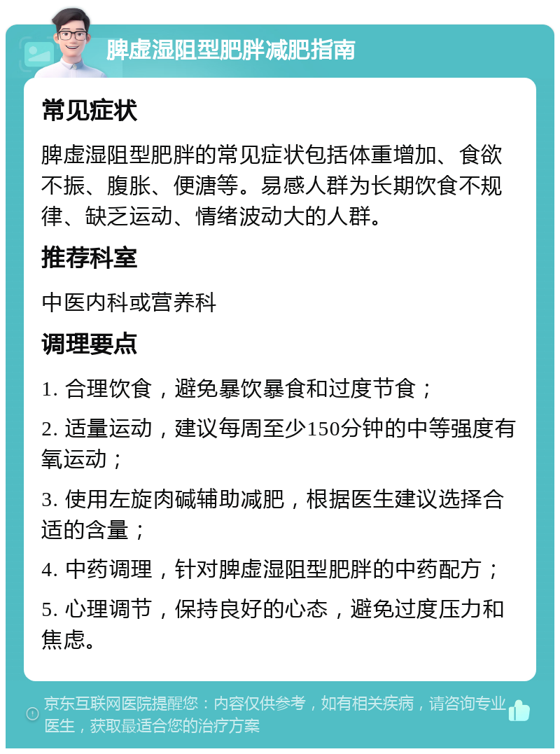 脾虚湿阻型肥胖减肥指南 常见症状 脾虚湿阻型肥胖的常见症状包括体重增加、食欲不振、腹胀、便溏等。易感人群为长期饮食不规律、缺乏运动、情绪波动大的人群。 推荐科室 中医内科或营养科 调理要点 1. 合理饮食，避免暴饮暴食和过度节食； 2. 适量运动，建议每周至少150分钟的中等强度有氧运动； 3. 使用左旋肉碱辅助减肥，根据医生建议选择合适的含量； 4. 中药调理，针对脾虚湿阻型肥胖的中药配方； 5. 心理调节，保持良好的心态，避免过度压力和焦虑。