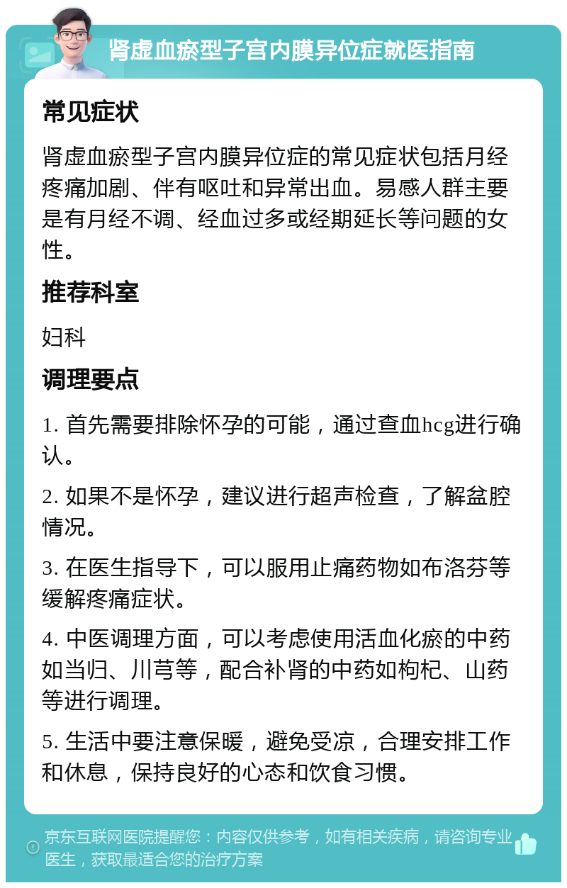 肾虚血瘀型子宫内膜异位症就医指南 常见症状 肾虚血瘀型子宫内膜异位症的常见症状包括月经疼痛加剧、伴有呕吐和异常出血。易感人群主要是有月经不调、经血过多或经期延长等问题的女性。 推荐科室 妇科 调理要点 1. 首先需要排除怀孕的可能，通过查血hcg进行确认。 2. 如果不是怀孕，建议进行超声检查，了解盆腔情况。 3. 在医生指导下，可以服用止痛药物如布洛芬等缓解疼痛症状。 4. 中医调理方面，可以考虑使用活血化瘀的中药如当归、川芎等，配合补肾的中药如枸杞、山药等进行调理。 5. 生活中要注意保暖，避免受凉，合理安排工作和休息，保持良好的心态和饮食习惯。