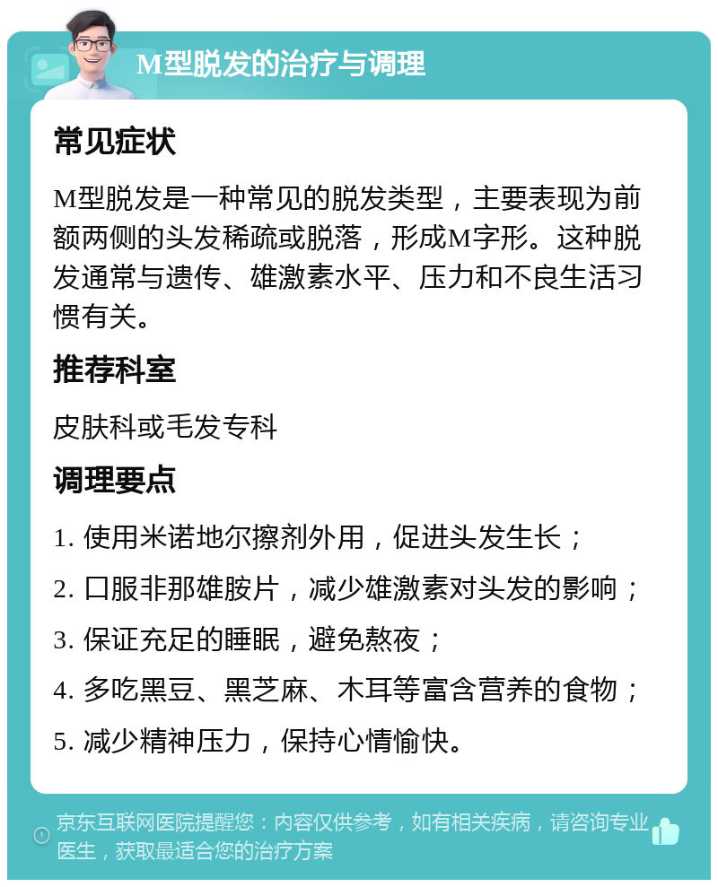 M型脱发的治疗与调理 常见症状 M型脱发是一种常见的脱发类型，主要表现为前额两侧的头发稀疏或脱落，形成M字形。这种脱发通常与遗传、雄激素水平、压力和不良生活习惯有关。 推荐科室 皮肤科或毛发专科 调理要点 1. 使用米诺地尔擦剂外用，促进头发生长； 2. 口服非那雄胺片，减少雄激素对头发的影响； 3. 保证充足的睡眠，避免熬夜； 4. 多吃黑豆、黑芝麻、木耳等富含营养的食物； 5. 减少精神压力，保持心情愉快。