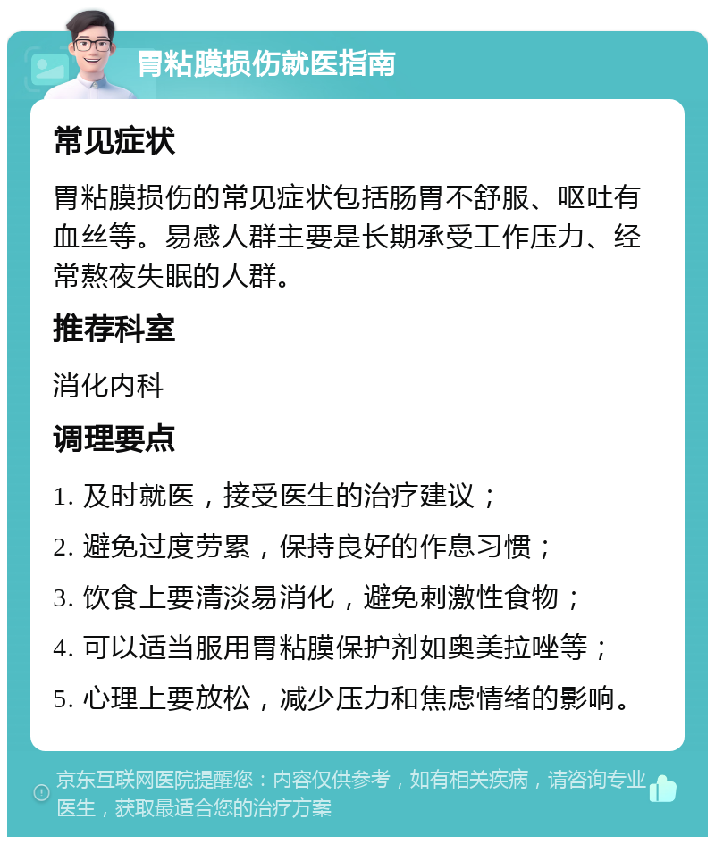 胃粘膜损伤就医指南 常见症状 胃粘膜损伤的常见症状包括肠胃不舒服、呕吐有血丝等。易感人群主要是长期承受工作压力、经常熬夜失眠的人群。 推荐科室 消化内科 调理要点 1. 及时就医，接受医生的治疗建议； 2. 避免过度劳累，保持良好的作息习惯； 3. 饮食上要清淡易消化，避免刺激性食物； 4. 可以适当服用胃粘膜保护剂如奥美拉唑等； 5. 心理上要放松，减少压力和焦虑情绪的影响。