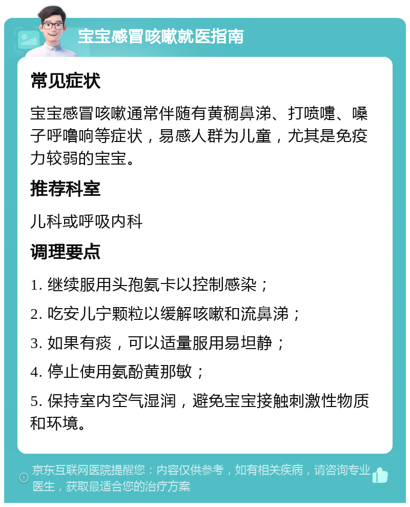 宝宝感冒咳嗽就医指南 常见症状 宝宝感冒咳嗽通常伴随有黄稠鼻涕、打喷嚏、嗓子呼噜响等症状，易感人群为儿童，尤其是免疫力较弱的宝宝。 推荐科室 儿科或呼吸内科 调理要点 1. 继续服用头孢氨卡以控制感染； 2. 吃安儿宁颗粒以缓解咳嗽和流鼻涕； 3. 如果有痰，可以适量服用易坦静； 4. 停止使用氨酚黄那敏； 5. 保持室内空气湿润，避免宝宝接触刺激性物质和环境。