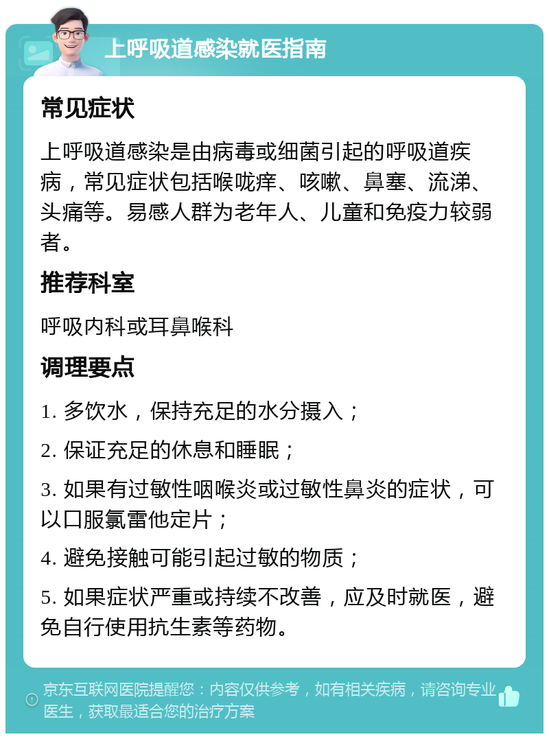 上呼吸道感染就医指南 常见症状 上呼吸道感染是由病毒或细菌引起的呼吸道疾病，常见症状包括喉咙痒、咳嗽、鼻塞、流涕、头痛等。易感人群为老年人、儿童和免疫力较弱者。 推荐科室 呼吸内科或耳鼻喉科 调理要点 1. 多饮水，保持充足的水分摄入； 2. 保证充足的休息和睡眠； 3. 如果有过敏性咽喉炎或过敏性鼻炎的症状，可以口服氯雷他定片； 4. 避免接触可能引起过敏的物质； 5. 如果症状严重或持续不改善，应及时就医，避免自行使用抗生素等药物。