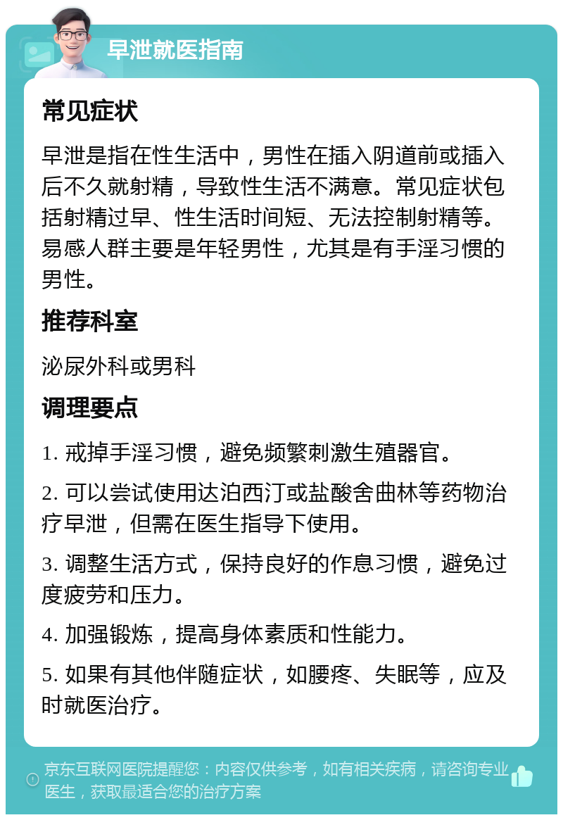 早泄就医指南 常见症状 早泄是指在性生活中，男性在插入阴道前或插入后不久就射精，导致性生活不满意。常见症状包括射精过早、性生活时间短、无法控制射精等。易感人群主要是年轻男性，尤其是有手淫习惯的男性。 推荐科室 泌尿外科或男科 调理要点 1. 戒掉手淫习惯，避免频繁刺激生殖器官。 2. 可以尝试使用达泊西汀或盐酸舍曲林等药物治疗早泄，但需在医生指导下使用。 3. 调整生活方式，保持良好的作息习惯，避免过度疲劳和压力。 4. 加强锻炼，提高身体素质和性能力。 5. 如果有其他伴随症状，如腰疼、失眠等，应及时就医治疗。