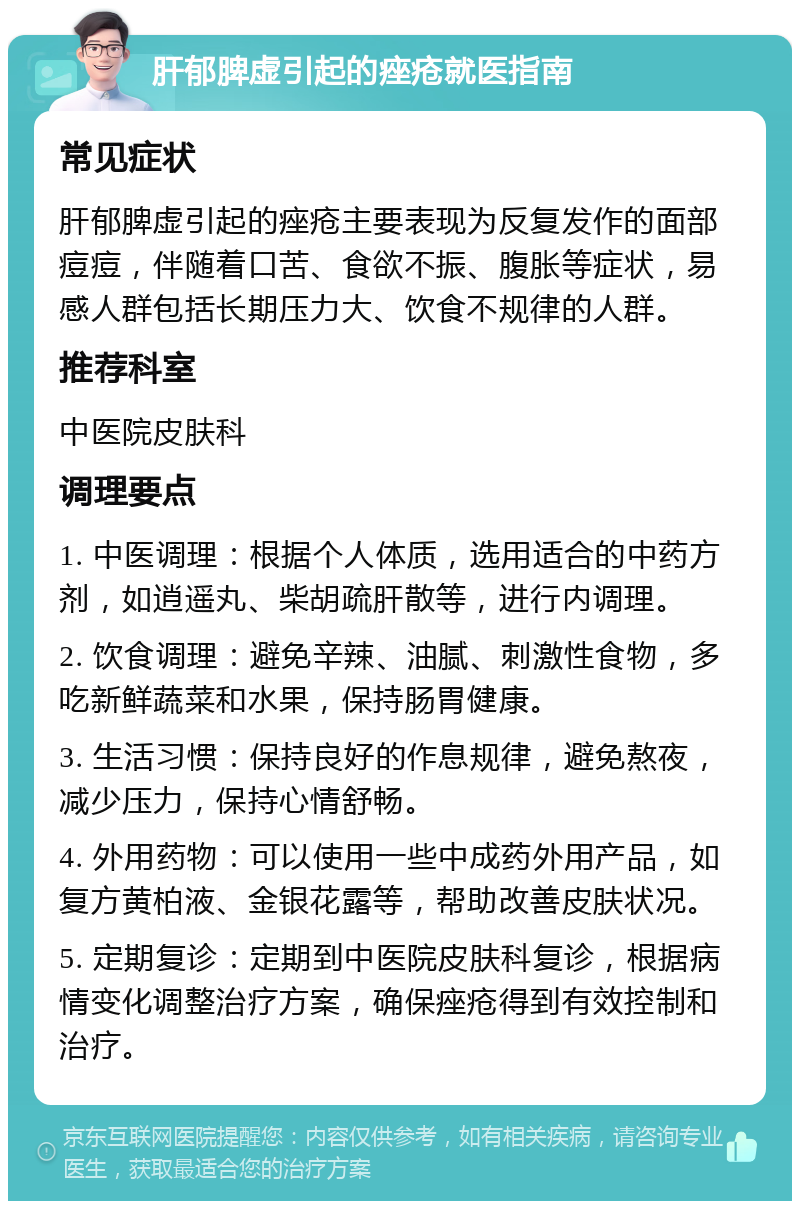 肝郁脾虚引起的痤疮就医指南 常见症状 肝郁脾虚引起的痤疮主要表现为反复发作的面部痘痘，伴随着口苦、食欲不振、腹胀等症状，易感人群包括长期压力大、饮食不规律的人群。 推荐科室 中医院皮肤科 调理要点 1. 中医调理：根据个人体质，选用适合的中药方剂，如逍遥丸、柴胡疏肝散等，进行内调理。 2. 饮食调理：避免辛辣、油腻、刺激性食物，多吃新鲜蔬菜和水果，保持肠胃健康。 3. 生活习惯：保持良好的作息规律，避免熬夜，减少压力，保持心情舒畅。 4. 外用药物：可以使用一些中成药外用产品，如复方黄柏液、金银花露等，帮助改善皮肤状况。 5. 定期复诊：定期到中医院皮肤科复诊，根据病情变化调整治疗方案，确保痤疮得到有效控制和治疗。