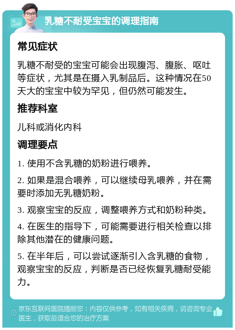 乳糖不耐受宝宝的调理指南 常见症状 乳糖不耐受的宝宝可能会出现腹泻、腹胀、呕吐等症状，尤其是在摄入乳制品后。这种情况在50天大的宝宝中较为罕见，但仍然可能发生。 推荐科室 儿科或消化内科 调理要点 1. 使用不含乳糖的奶粉进行喂养。 2. 如果是混合喂养，可以继续母乳喂养，并在需要时添加无乳糖奶粉。 3. 观察宝宝的反应，调整喂养方式和奶粉种类。 4. 在医生的指导下，可能需要进行相关检查以排除其他潜在的健康问题。 5. 在半年后，可以尝试逐渐引入含乳糖的食物，观察宝宝的反应，判断是否已经恢复乳糖耐受能力。