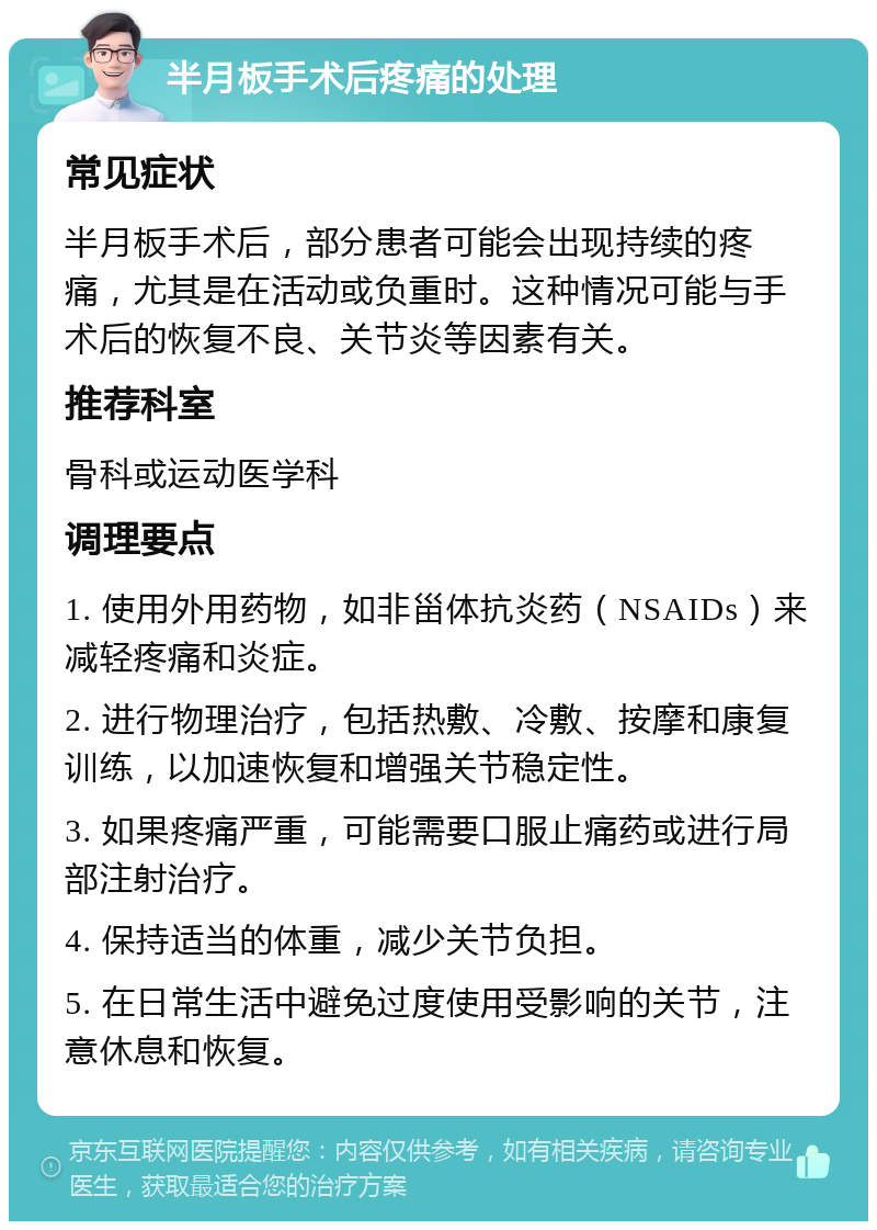 半月板手术后疼痛的处理 常见症状 半月板手术后，部分患者可能会出现持续的疼痛，尤其是在活动或负重时。这种情况可能与手术后的恢复不良、关节炎等因素有关。 推荐科室 骨科或运动医学科 调理要点 1. 使用外用药物，如非甾体抗炎药（NSAIDs）来减轻疼痛和炎症。 2. 进行物理治疗，包括热敷、冷敷、按摩和康复训练，以加速恢复和增强关节稳定性。 3. 如果疼痛严重，可能需要口服止痛药或进行局部注射治疗。 4. 保持适当的体重，减少关节负担。 5. 在日常生活中避免过度使用受影响的关节，注意休息和恢复。