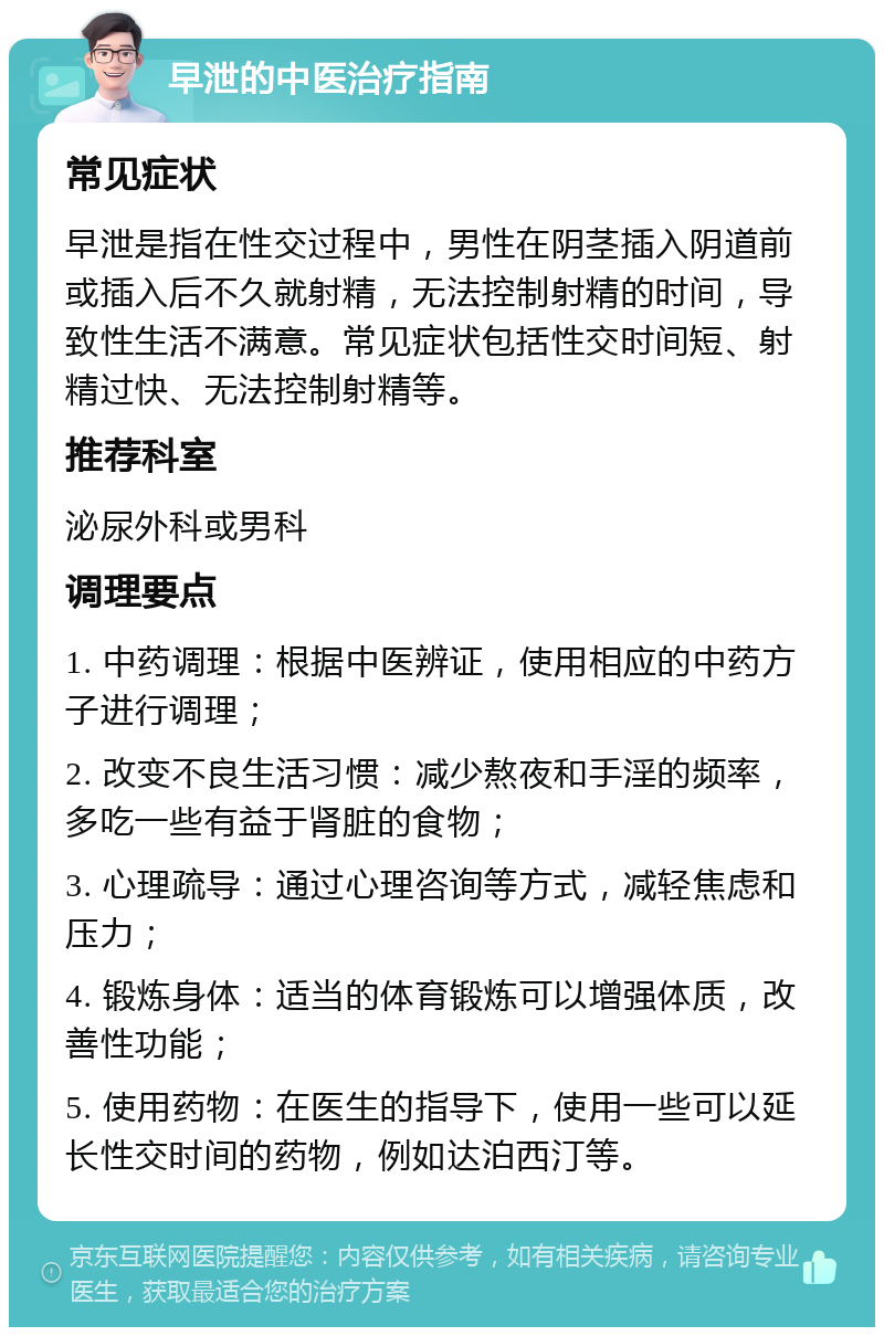 早泄的中医治疗指南 常见症状 早泄是指在性交过程中，男性在阴茎插入阴道前或插入后不久就射精，无法控制射精的时间，导致性生活不满意。常见症状包括性交时间短、射精过快、无法控制射精等。 推荐科室 泌尿外科或男科 调理要点 1. 中药调理：根据中医辨证，使用相应的中药方子进行调理； 2. 改变不良生活习惯：减少熬夜和手淫的频率，多吃一些有益于肾脏的食物； 3. 心理疏导：通过心理咨询等方式，减轻焦虑和压力； 4. 锻炼身体：适当的体育锻炼可以增强体质，改善性功能； 5. 使用药物：在医生的指导下，使用一些可以延长性交时间的药物，例如达泊西汀等。