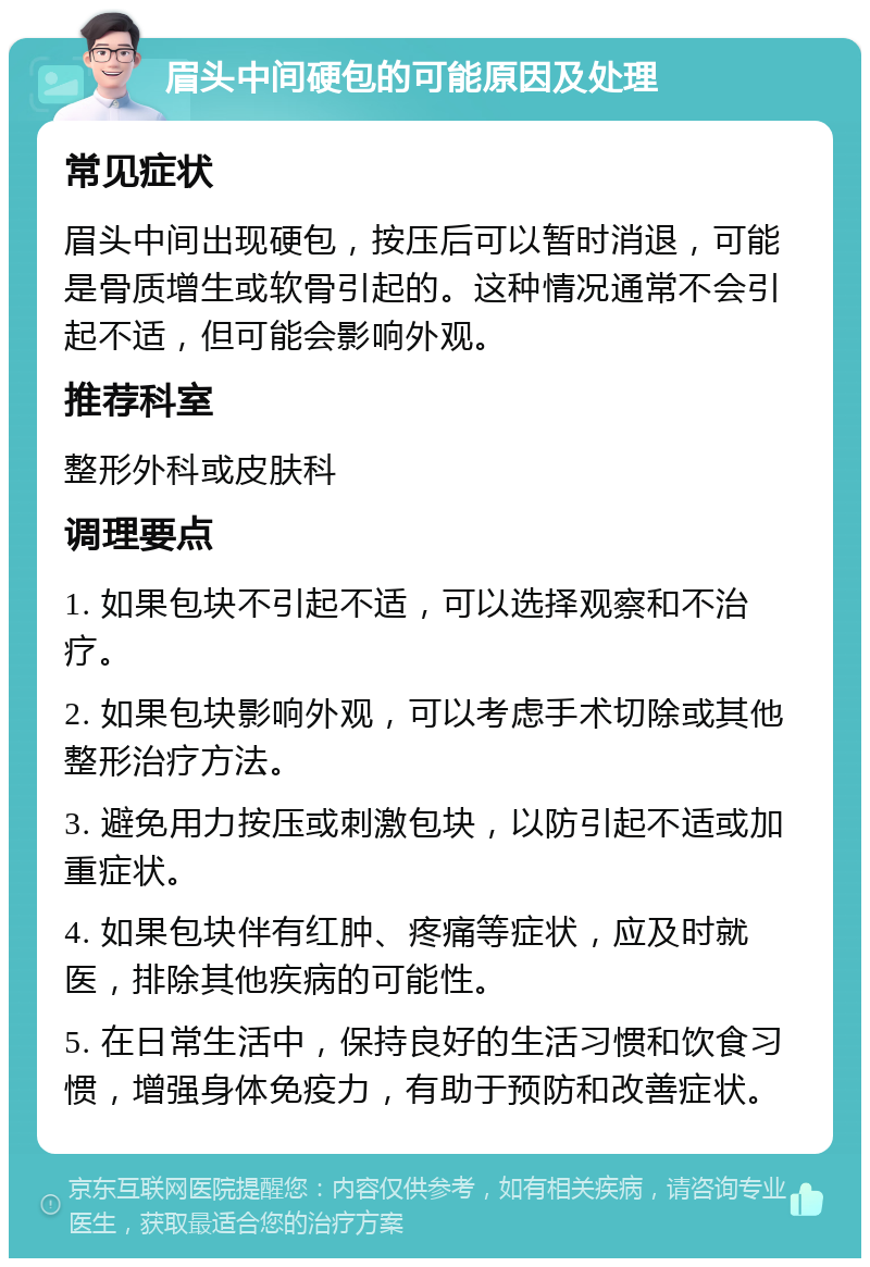 眉头中间硬包的可能原因及处理 常见症状 眉头中间出现硬包，按压后可以暂时消退，可能是骨质增生或软骨引起的。这种情况通常不会引起不适，但可能会影响外观。 推荐科室 整形外科或皮肤科 调理要点 1. 如果包块不引起不适，可以选择观察和不治疗。 2. 如果包块影响外观，可以考虑手术切除或其他整形治疗方法。 3. 避免用力按压或刺激包块，以防引起不适或加重症状。 4. 如果包块伴有红肿、疼痛等症状，应及时就医，排除其他疾病的可能性。 5. 在日常生活中，保持良好的生活习惯和饮食习惯，增强身体免疫力，有助于预防和改善症状。