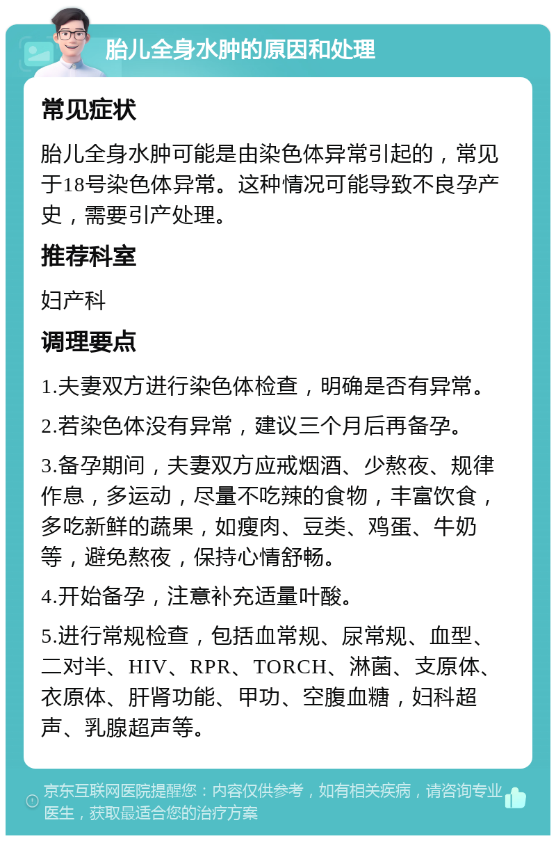 胎儿全身水肿的原因和处理 常见症状 胎儿全身水肿可能是由染色体异常引起的，常见于18号染色体异常。这种情况可能导致不良孕产史，需要引产处理。 推荐科室 妇产科 调理要点 1.夫妻双方进行染色体检查，明确是否有异常。 2.若染色体没有异常，建议三个月后再备孕。 3.备孕期间，夫妻双方应戒烟酒、少熬夜、规律作息，多运动，尽量不吃辣的食物，丰富饮食，多吃新鲜的蔬果，如瘦肉、豆类、鸡蛋、牛奶等，避免熬夜，保持心情舒畅。 4.开始备孕，注意补充适量叶酸。 5.进行常规检查，包括血常规、尿常规、血型、二对半、HIV、RPR、TORCH、淋菌、支原体、衣原体、肝肾功能、甲功、空腹血糖，妇科超声、乳腺超声等。