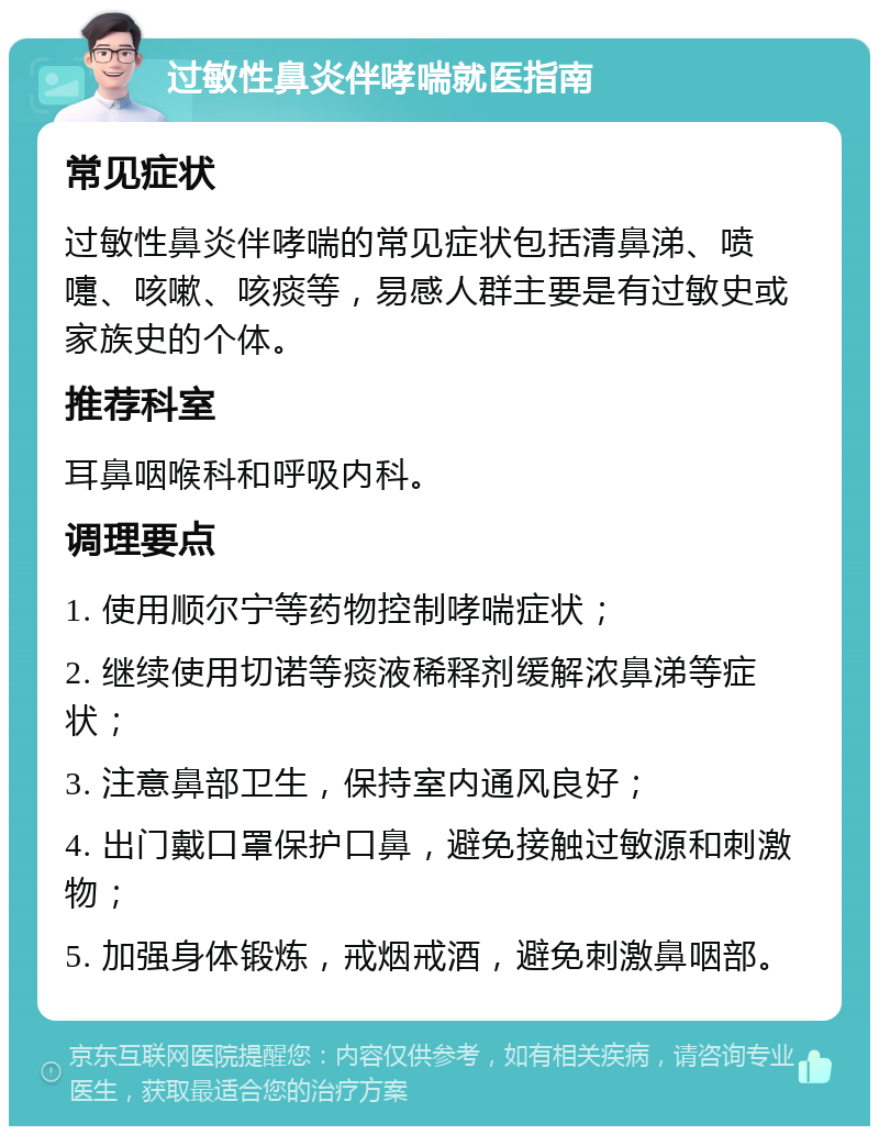 过敏性鼻炎伴哮喘就医指南 常见症状 过敏性鼻炎伴哮喘的常见症状包括清鼻涕、喷嚏、咳嗽、咳痰等，易感人群主要是有过敏史或家族史的个体。 推荐科室 耳鼻咽喉科和呼吸内科。 调理要点 1. 使用顺尔宁等药物控制哮喘症状； 2. 继续使用切诺等痰液稀释剂缓解浓鼻涕等症状； 3. 注意鼻部卫生，保持室内通风良好； 4. 出门戴口罩保护口鼻，避免接触过敏源和刺激物； 5. 加强身体锻炼，戒烟戒酒，避免刺激鼻咽部。