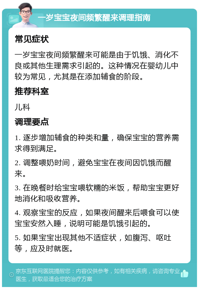 一岁宝宝夜间频繁醒来调理指南 常见症状 一岁宝宝夜间频繁醒来可能是由于饥饿、消化不良或其他生理需求引起的。这种情况在婴幼儿中较为常见，尤其是在添加辅食的阶段。 推荐科室 儿科 调理要点 1. 逐步增加辅食的种类和量，确保宝宝的营养需求得到满足。 2. 调整喂奶时间，避免宝宝在夜间因饥饿而醒来。 3. 在晚餐时给宝宝喂软糯的米饭，帮助宝宝更好地消化和吸收营养。 4. 观察宝宝的反应，如果夜间醒来后喂食可以使宝宝安然入睡，说明可能是饥饿引起的。 5. 如果宝宝出现其他不适症状，如腹泻、呕吐等，应及时就医。