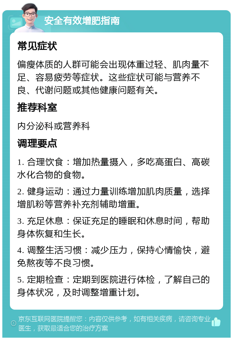 安全有效增肥指南 常见症状 偏瘦体质的人群可能会出现体重过轻、肌肉量不足、容易疲劳等症状。这些症状可能与营养不良、代谢问题或其他健康问题有关。 推荐科室 内分泌科或营养科 调理要点 1. 合理饮食：增加热量摄入，多吃高蛋白、高碳水化合物的食物。 2. 健身运动：通过力量训练增加肌肉质量，选择增肌粉等营养补充剂辅助增重。 3. 充足休息：保证充足的睡眠和休息时间，帮助身体恢复和生长。 4. 调整生活习惯：减少压力，保持心情愉快，避免熬夜等不良习惯。 5. 定期检查：定期到医院进行体检，了解自己的身体状况，及时调整增重计划。