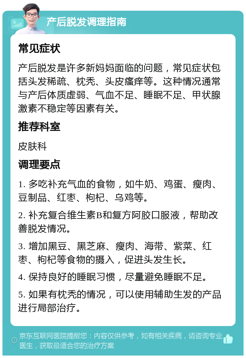 产后脱发调理指南 常见症状 产后脱发是许多新妈妈面临的问题，常见症状包括头发稀疏、枕秃、头皮瘙痒等。这种情况通常与产后体质虚弱、气血不足、睡眠不足、甲状腺激素不稳定等因素有关。 推荐科室 皮肤科 调理要点 1. 多吃补充气血的食物，如牛奶、鸡蛋、瘦肉、豆制品、红枣、枸杞、乌鸡等。 2. 补充复合维生素B和复方阿胶口服液，帮助改善脱发情况。 3. 增加黑豆、黑芝麻、瘦肉、海带、紫菜、红枣、枸杞等食物的摄入，促进头发生长。 4. 保持良好的睡眠习惯，尽量避免睡眠不足。 5. 如果有枕秃的情况，可以使用辅助生发的产品进行局部治疗。