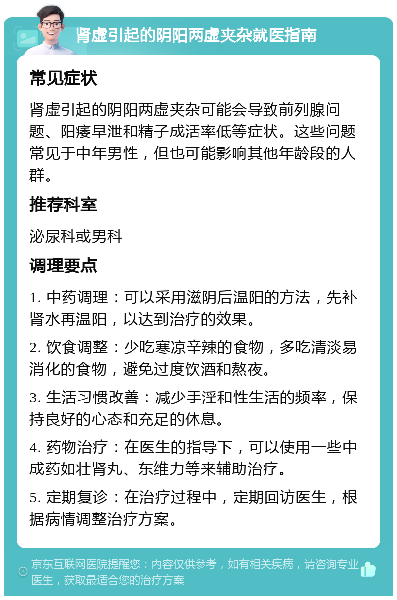 肾虚引起的阴阳两虚夹杂就医指南 常见症状 肾虚引起的阴阳两虚夹杂可能会导致前列腺问题、阳痿早泄和精子成活率低等症状。这些问题常见于中年男性，但也可能影响其他年龄段的人群。 推荐科室 泌尿科或男科 调理要点 1. 中药调理：可以采用滋阴后温阳的方法，先补肾水再温阳，以达到治疗的效果。 2. 饮食调整：少吃寒凉辛辣的食物，多吃清淡易消化的食物，避免过度饮酒和熬夜。 3. 生活习惯改善：减少手淫和性生活的频率，保持良好的心态和充足的休息。 4. 药物治疗：在医生的指导下，可以使用一些中成药如壮肾丸、东维力等来辅助治疗。 5. 定期复诊：在治疗过程中，定期回访医生，根据病情调整治疗方案。