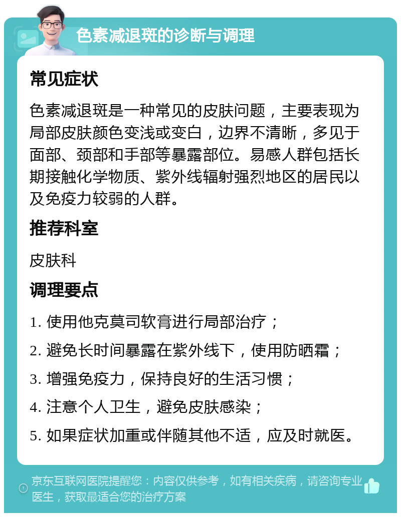 色素减退斑的诊断与调理 常见症状 色素减退斑是一种常见的皮肤问题，主要表现为局部皮肤颜色变浅或变白，边界不清晰，多见于面部、颈部和手部等暴露部位。易感人群包括长期接触化学物质、紫外线辐射强烈地区的居民以及免疫力较弱的人群。 推荐科室 皮肤科 调理要点 1. 使用他克莫司软膏进行局部治疗； 2. 避免长时间暴露在紫外线下，使用防晒霜； 3. 增强免疫力，保持良好的生活习惯； 4. 注意个人卫生，避免皮肤感染； 5. 如果症状加重或伴随其他不适，应及时就医。