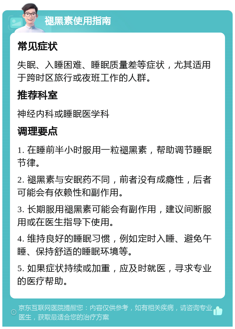 褪黑素使用指南 常见症状 失眠、入睡困难、睡眠质量差等症状，尤其适用于跨时区旅行或夜班工作的人群。 推荐科室 神经内科或睡眠医学科 调理要点 1. 在睡前半小时服用一粒褪黑素，帮助调节睡眠节律。 2. 褪黑素与安眠药不同，前者没有成瘾性，后者可能会有依赖性和副作用。 3. 长期服用褪黑素可能会有副作用，建议间断服用或在医生指导下使用。 4. 维持良好的睡眠习惯，例如定时入睡、避免午睡、保持舒适的睡眠环境等。 5. 如果症状持续或加重，应及时就医，寻求专业的医疗帮助。