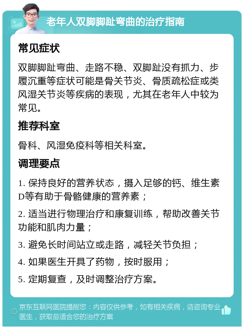 老年人双脚脚趾弯曲的治疗指南 常见症状 双脚脚趾弯曲、走路不稳、双脚趾没有抓力、步履沉重等症状可能是骨关节炎、骨质疏松症或类风湿关节炎等疾病的表现，尤其在老年人中较为常见。 推荐科室 骨科、风湿免疫科等相关科室。 调理要点 1. 保持良好的营养状态，摄入足够的钙、维生素D等有助于骨骼健康的营养素； 2. 适当进行物理治疗和康复训练，帮助改善关节功能和肌肉力量； 3. 避免长时间站立或走路，减轻关节负担； 4. 如果医生开具了药物，按时服用； 5. 定期复查，及时调整治疗方案。