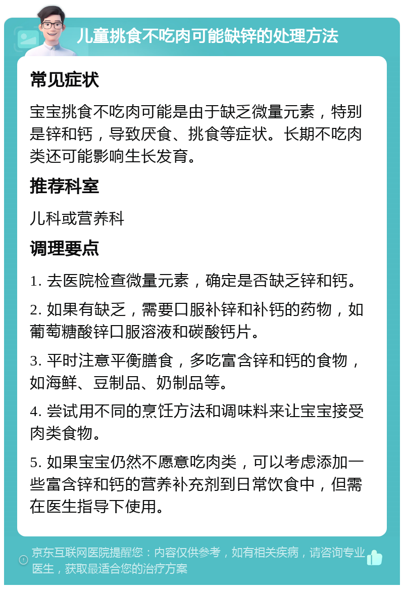 儿童挑食不吃肉可能缺锌的处理方法 常见症状 宝宝挑食不吃肉可能是由于缺乏微量元素，特别是锌和钙，导致厌食、挑食等症状。长期不吃肉类还可能影响生长发育。 推荐科室 儿科或营养科 调理要点 1. 去医院检查微量元素，确定是否缺乏锌和钙。 2. 如果有缺乏，需要口服补锌和补钙的药物，如葡萄糖酸锌口服溶液和碳酸钙片。 3. 平时注意平衡膳食，多吃富含锌和钙的食物，如海鲜、豆制品、奶制品等。 4. 尝试用不同的烹饪方法和调味料来让宝宝接受肉类食物。 5. 如果宝宝仍然不愿意吃肉类，可以考虑添加一些富含锌和钙的营养补充剂到日常饮食中，但需在医生指导下使用。