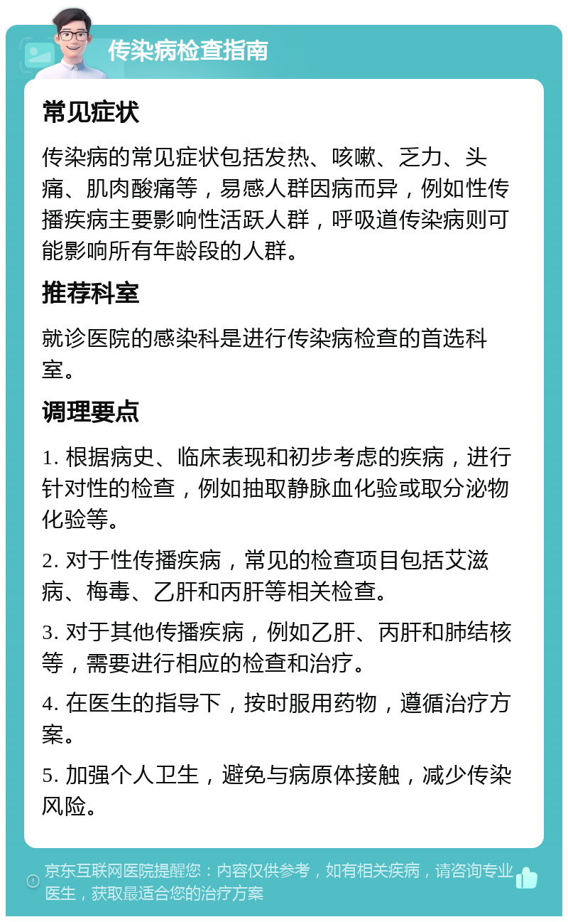 传染病检查指南 常见症状 传染病的常见症状包括发热、咳嗽、乏力、头痛、肌肉酸痛等，易感人群因病而异，例如性传播疾病主要影响性活跃人群，呼吸道传染病则可能影响所有年龄段的人群。 推荐科室 就诊医院的感染科是进行传染病检查的首选科室。 调理要点 1. 根据病史、临床表现和初步考虑的疾病，进行针对性的检查，例如抽取静脉血化验或取分泌物化验等。 2. 对于性传播疾病，常见的检查项目包括艾滋病、梅毒、乙肝和丙肝等相关检查。 3. 对于其他传播疾病，例如乙肝、丙肝和肺结核等，需要进行相应的检查和治疗。 4. 在医生的指导下，按时服用药物，遵循治疗方案。 5. 加强个人卫生，避免与病原体接触，减少传染风险。