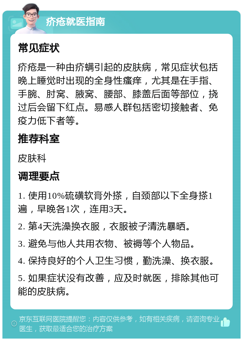 疥疮就医指南 常见症状 疥疮是一种由疥螨引起的皮肤病，常见症状包括晚上睡觉时出现的全身性瘙痒，尤其是在手指、手腕、肘窝、腋窝、腰部、膝盖后面等部位，挠过后会留下红点。易感人群包括密切接触者、免疫力低下者等。 推荐科室 皮肤科 调理要点 1. 使用10%硫磺软膏外搽，自颈部以下全身搽1遍，早晚各1次，连用3天。 2. 第4天洗澡换衣服，衣服被子清洗暴晒。 3. 避免与他人共用衣物、被褥等个人物品。 4. 保持良好的个人卫生习惯，勤洗澡、换衣服。 5. 如果症状没有改善，应及时就医，排除其他可能的皮肤病。