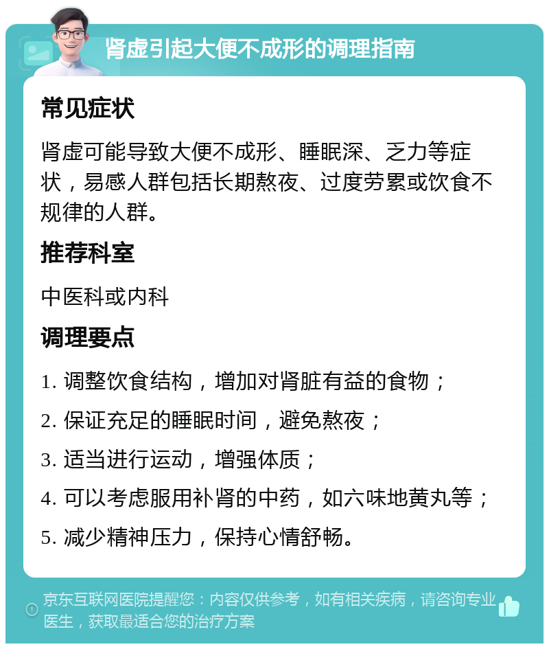 肾虚引起大便不成形的调理指南 常见症状 肾虚可能导致大便不成形、睡眠深、乏力等症状，易感人群包括长期熬夜、过度劳累或饮食不规律的人群。 推荐科室 中医科或内科 调理要点 1. 调整饮食结构，增加对肾脏有益的食物； 2. 保证充足的睡眠时间，避免熬夜； 3. 适当进行运动，增强体质； 4. 可以考虑服用补肾的中药，如六味地黄丸等； 5. 减少精神压力，保持心情舒畅。