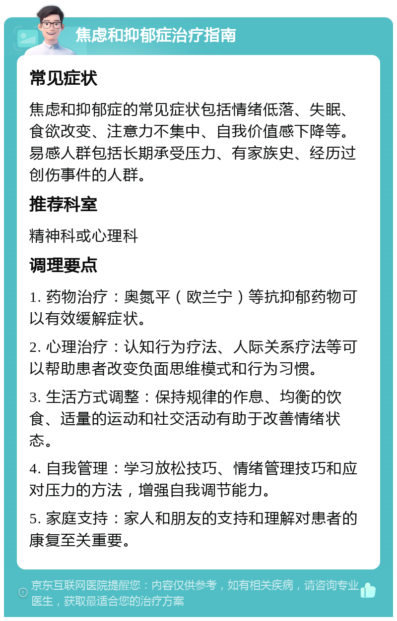 焦虑和抑郁症治疗指南 常见症状 焦虑和抑郁症的常见症状包括情绪低落、失眠、食欲改变、注意力不集中、自我价值感下降等。易感人群包括长期承受压力、有家族史、经历过创伤事件的人群。 推荐科室 精神科或心理科 调理要点 1. 药物治疗：奥氮平（欧兰宁）等抗抑郁药物可以有效缓解症状。 2. 心理治疗：认知行为疗法、人际关系疗法等可以帮助患者改变负面思维模式和行为习惯。 3. 生活方式调整：保持规律的作息、均衡的饮食、适量的运动和社交活动有助于改善情绪状态。 4. 自我管理：学习放松技巧、情绪管理技巧和应对压力的方法，增强自我调节能力。 5. 家庭支持：家人和朋友的支持和理解对患者的康复至关重要。