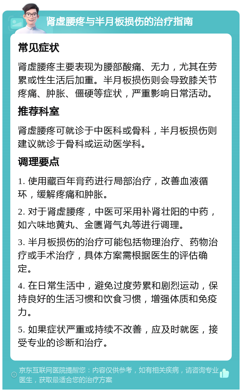 肾虚腰疼与半月板损伤的治疗指南 常见症状 肾虚腰疼主要表现为腰部酸痛、无力，尤其在劳累或性生活后加重。半月板损伤则会导致膝关节疼痛、肿胀、僵硬等症状，严重影响日常活动。 推荐科室 肾虚腰疼可就诊于中医科或骨科，半月板损伤则建议就诊于骨科或运动医学科。 调理要点 1. 使用藏百年膏药进行局部治疗，改善血液循环，缓解疼痛和肿胀。 2. 对于肾虚腰疼，中医可采用补肾壮阳的中药，如六味地黄丸、金匮肾气丸等进行调理。 3. 半月板损伤的治疗可能包括物理治疗、药物治疗或手术治疗，具体方案需根据医生的评估确定。 4. 在日常生活中，避免过度劳累和剧烈运动，保持良好的生活习惯和饮食习惯，增强体质和免疫力。 5. 如果症状严重或持续不改善，应及时就医，接受专业的诊断和治疗。