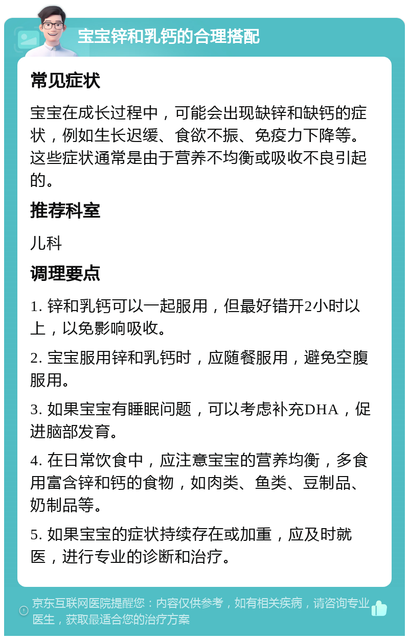 宝宝锌和乳钙的合理搭配 常见症状 宝宝在成长过程中，可能会出现缺锌和缺钙的症状，例如生长迟缓、食欲不振、免疫力下降等。这些症状通常是由于营养不均衡或吸收不良引起的。 推荐科室 儿科 调理要点 1. 锌和乳钙可以一起服用，但最好错开2小时以上，以免影响吸收。 2. 宝宝服用锌和乳钙时，应随餐服用，避免空腹服用。 3. 如果宝宝有睡眠问题，可以考虑补充DHA，促进脑部发育。 4. 在日常饮食中，应注意宝宝的营养均衡，多食用富含锌和钙的食物，如肉类、鱼类、豆制品、奶制品等。 5. 如果宝宝的症状持续存在或加重，应及时就医，进行专业的诊断和治疗。