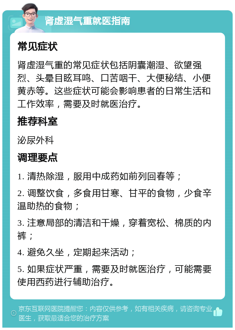 肾虚湿气重就医指南 常见症状 肾虚湿气重的常见症状包括阴囊潮湿、欲望强烈、头晕目眩耳鸣、口苦咽干、大便秘结、小便黄赤等。这些症状可能会影响患者的日常生活和工作效率，需要及时就医治疗。 推荐科室 泌尿外科 调理要点 1. 清热除湿，服用中成药如前列回春等； 2. 调整饮食，多食用甘寒、甘平的食物，少食辛温助热的食物； 3. 注意局部的清洁和干燥，穿着宽松、棉质的内裤； 4. 避免久坐，定期起来活动； 5. 如果症状严重，需要及时就医治疗，可能需要使用西药进行辅助治疗。