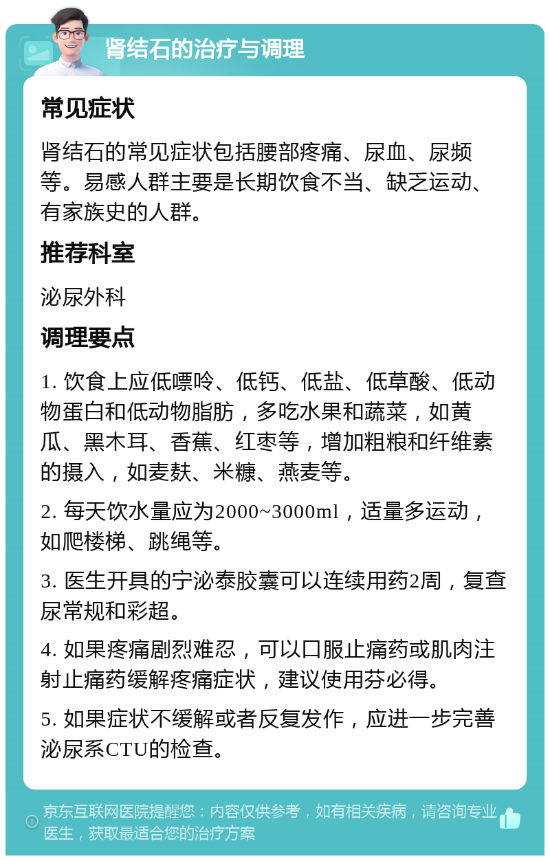 肾结石的治疗与调理 常见症状 肾结石的常见症状包括腰部疼痛、尿血、尿频等。易感人群主要是长期饮食不当、缺乏运动、有家族史的人群。 推荐科室 泌尿外科 调理要点 1. 饮食上应低嘌呤、低钙、低盐、低草酸、低动物蛋白和低动物脂肪，多吃水果和蔬菜，如黄瓜、黑木耳、香蕉、红枣等，增加粗粮和纤维素的摄入，如麦麸、米糠、燕麦等。 2. 每天饮水量应为2000~3000ml，适量多运动，如爬楼梯、跳绳等。 3. 医生开具的宁泌泰胶囊可以连续用药2周，复查尿常规和彩超。 4. 如果疼痛剧烈难忍，可以口服止痛药或肌肉注射止痛药缓解疼痛症状，建议使用芬必得。 5. 如果症状不缓解或者反复发作，应进一步完善泌尿系CTU的检查。