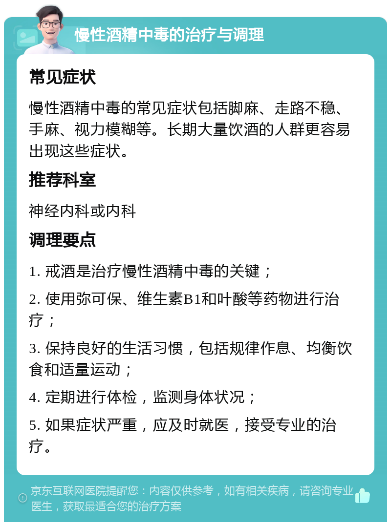 慢性酒精中毒的治疗与调理 常见症状 慢性酒精中毒的常见症状包括脚麻、走路不稳、手麻、视力模糊等。长期大量饮酒的人群更容易出现这些症状。 推荐科室 神经内科或内科 调理要点 1. 戒酒是治疗慢性酒精中毒的关键； 2. 使用弥可保、维生素B1和叶酸等药物进行治疗； 3. 保持良好的生活习惯，包括规律作息、均衡饮食和适量运动； 4. 定期进行体检，监测身体状况； 5. 如果症状严重，应及时就医，接受专业的治疗。