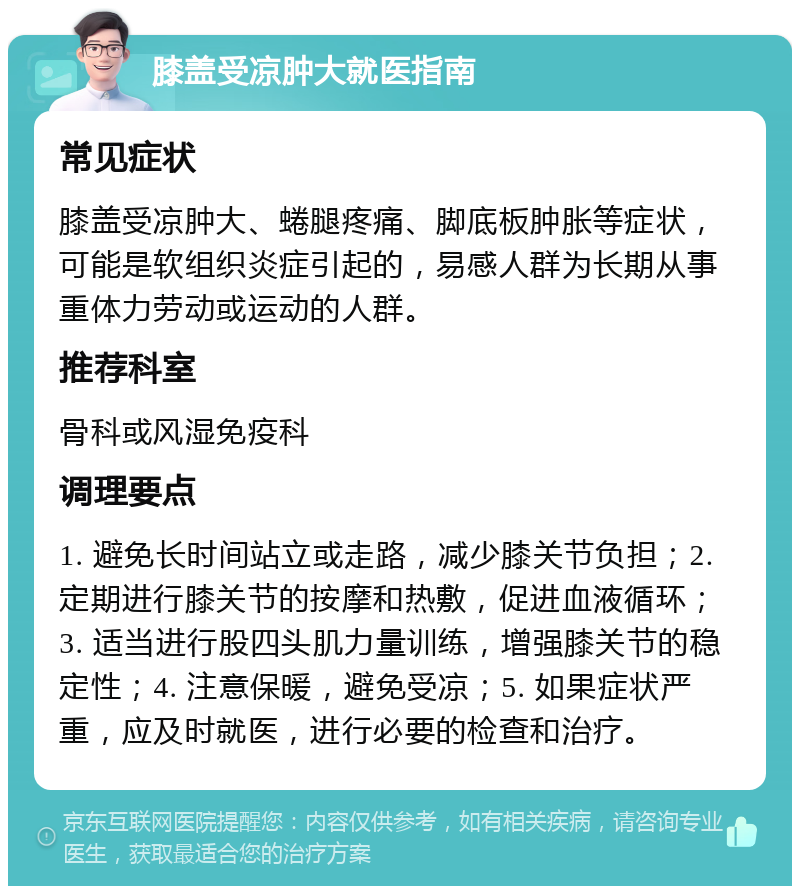 膝盖受凉肿大就医指南 常见症状 膝盖受凉肿大、蜷腿疼痛、脚底板肿胀等症状，可能是软组织炎症引起的，易感人群为长期从事重体力劳动或运动的人群。 推荐科室 骨科或风湿免疫科 调理要点 1. 避免长时间站立或走路，减少膝关节负担；2. 定期进行膝关节的按摩和热敷，促进血液循环；3. 适当进行股四头肌力量训练，增强膝关节的稳定性；4. 注意保暖，避免受凉；5. 如果症状严重，应及时就医，进行必要的检查和治疗。