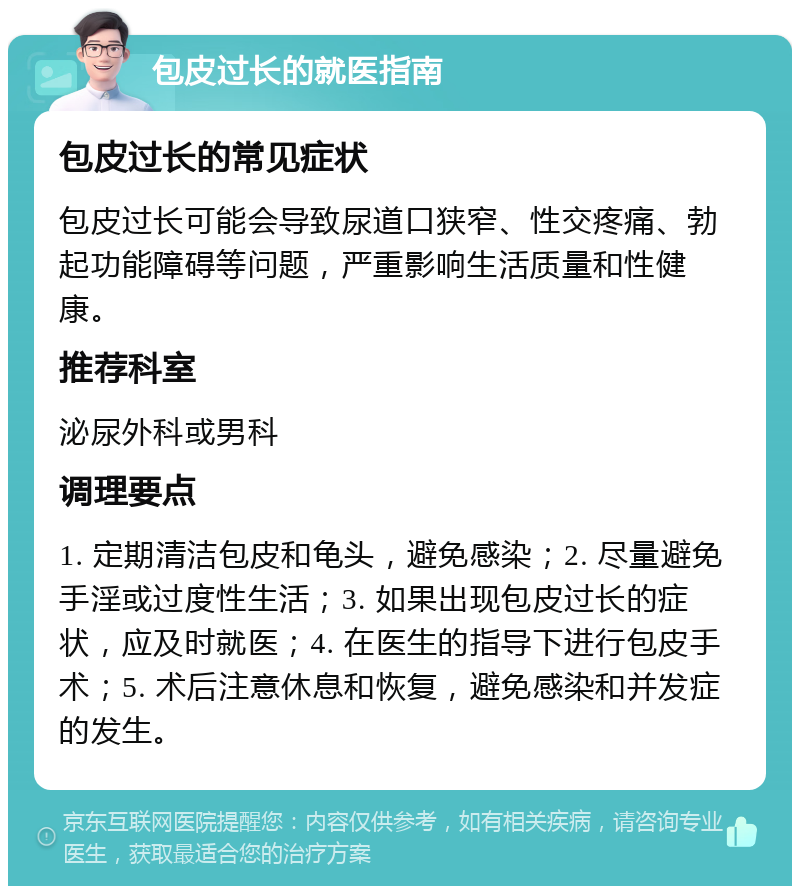 包皮过长的就医指南 包皮过长的常见症状 包皮过长可能会导致尿道口狭窄、性交疼痛、勃起功能障碍等问题，严重影响生活质量和性健康。 推荐科室 泌尿外科或男科 调理要点 1. 定期清洁包皮和龟头，避免感染；2. 尽量避免手淫或过度性生活；3. 如果出现包皮过长的症状，应及时就医；4. 在医生的指导下进行包皮手术；5. 术后注意休息和恢复，避免感染和并发症的发生。