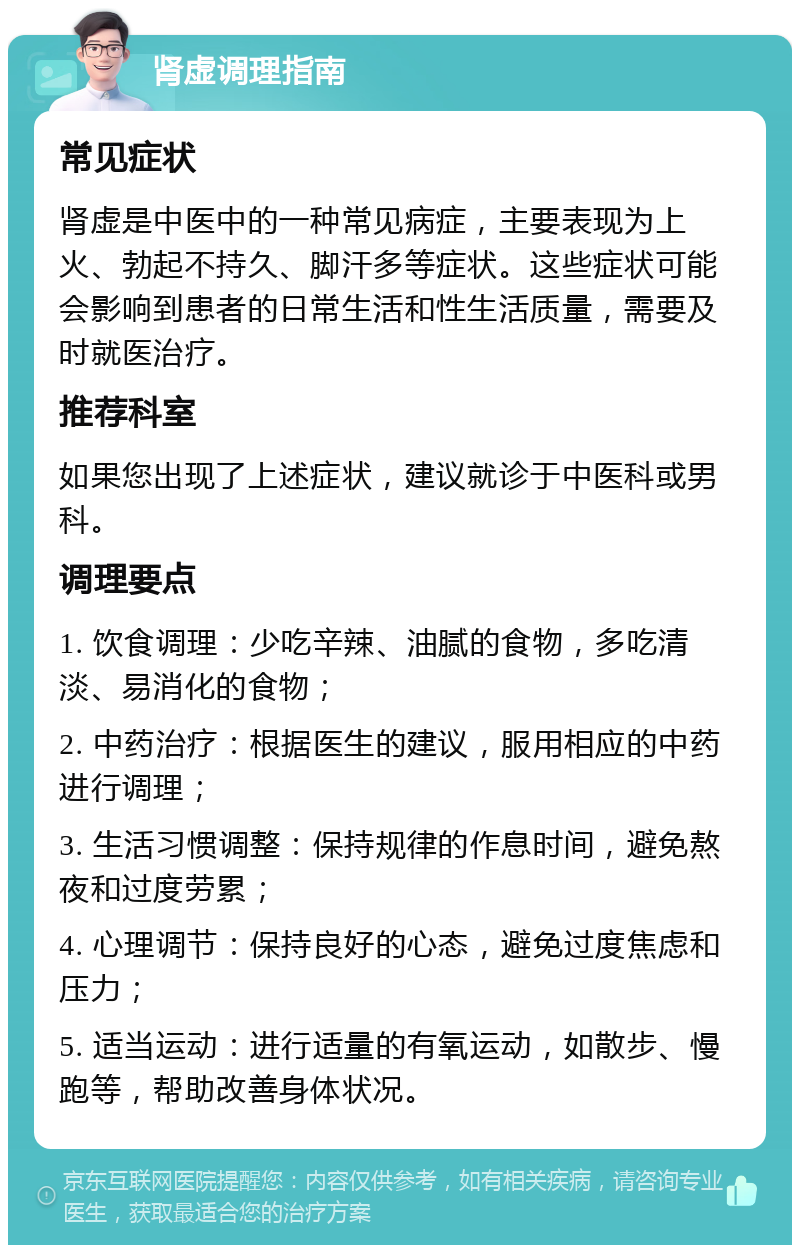 肾虚调理指南 常见症状 肾虚是中医中的一种常见病症，主要表现为上火、勃起不持久、脚汗多等症状。这些症状可能会影响到患者的日常生活和性生活质量，需要及时就医治疗。 推荐科室 如果您出现了上述症状，建议就诊于中医科或男科。 调理要点 1. 饮食调理：少吃辛辣、油腻的食物，多吃清淡、易消化的食物； 2. 中药治疗：根据医生的建议，服用相应的中药进行调理； 3. 生活习惯调整：保持规律的作息时间，避免熬夜和过度劳累； 4. 心理调节：保持良好的心态，避免过度焦虑和压力； 5. 适当运动：进行适量的有氧运动，如散步、慢跑等，帮助改善身体状况。