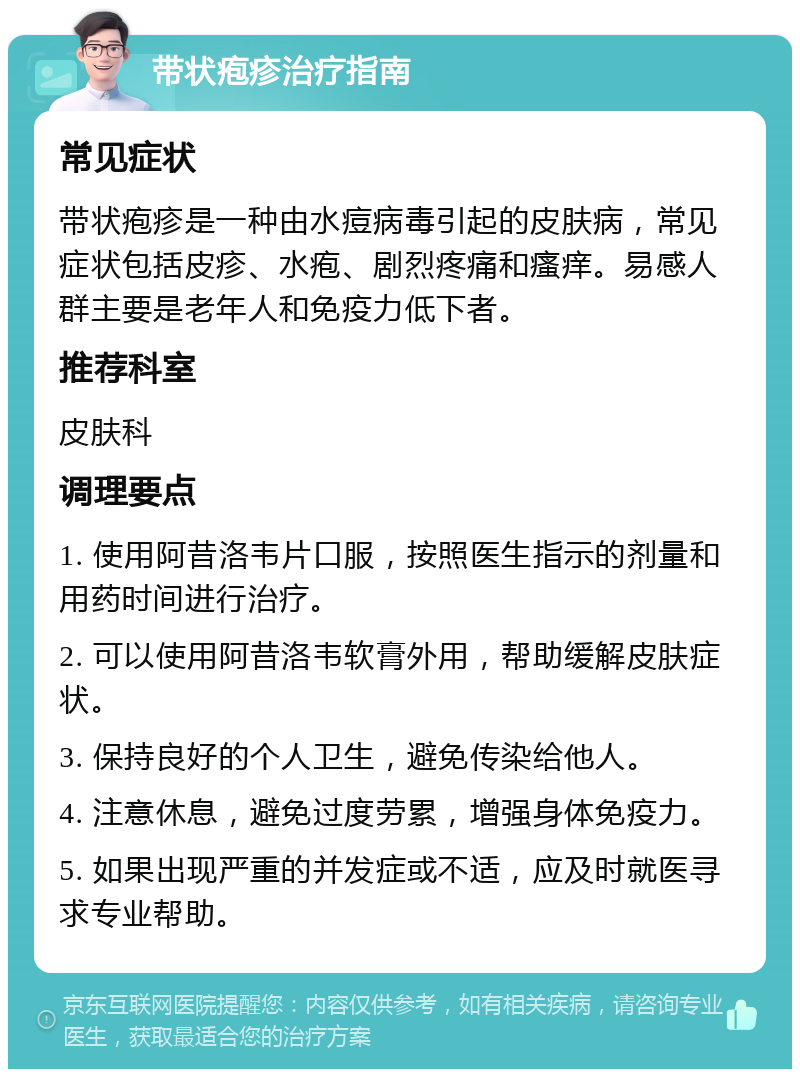 带状疱疹治疗指南 常见症状 带状疱疹是一种由水痘病毒引起的皮肤病，常见症状包括皮疹、水疱、剧烈疼痛和瘙痒。易感人群主要是老年人和免疫力低下者。 推荐科室 皮肤科 调理要点 1. 使用阿昔洛韦片口服，按照医生指示的剂量和用药时间进行治疗。 2. 可以使用阿昔洛韦软膏外用，帮助缓解皮肤症状。 3. 保持良好的个人卫生，避免传染给他人。 4. 注意休息，避免过度劳累，增强身体免疫力。 5. 如果出现严重的并发症或不适，应及时就医寻求专业帮助。