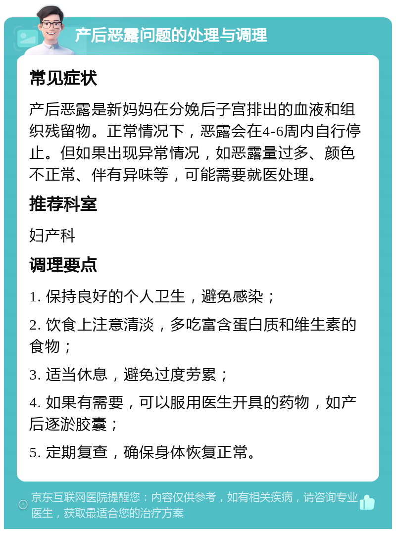 产后恶露问题的处理与调理 常见症状 产后恶露是新妈妈在分娩后子宫排出的血液和组织残留物。正常情况下，恶露会在4-6周内自行停止。但如果出现异常情况，如恶露量过多、颜色不正常、伴有异味等，可能需要就医处理。 推荐科室 妇产科 调理要点 1. 保持良好的个人卫生，避免感染； 2. 饮食上注意清淡，多吃富含蛋白质和维生素的食物； 3. 适当休息，避免过度劳累； 4. 如果有需要，可以服用医生开具的药物，如产后逐淤胶囊； 5. 定期复查，确保身体恢复正常。