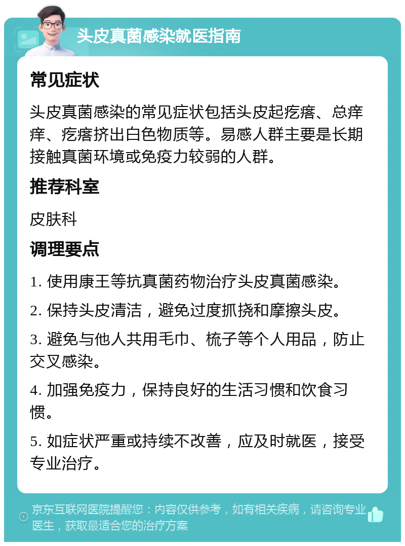 头皮真菌感染就医指南 常见症状 头皮真菌感染的常见症状包括头皮起疙瘩、总痒痒、疙瘩挤出白色物质等。易感人群主要是长期接触真菌环境或免疫力较弱的人群。 推荐科室 皮肤科 调理要点 1. 使用康王等抗真菌药物治疗头皮真菌感染。 2. 保持头皮清洁，避免过度抓挠和摩擦头皮。 3. 避免与他人共用毛巾、梳子等个人用品，防止交叉感染。 4. 加强免疫力，保持良好的生活习惯和饮食习惯。 5. 如症状严重或持续不改善，应及时就医，接受专业治疗。